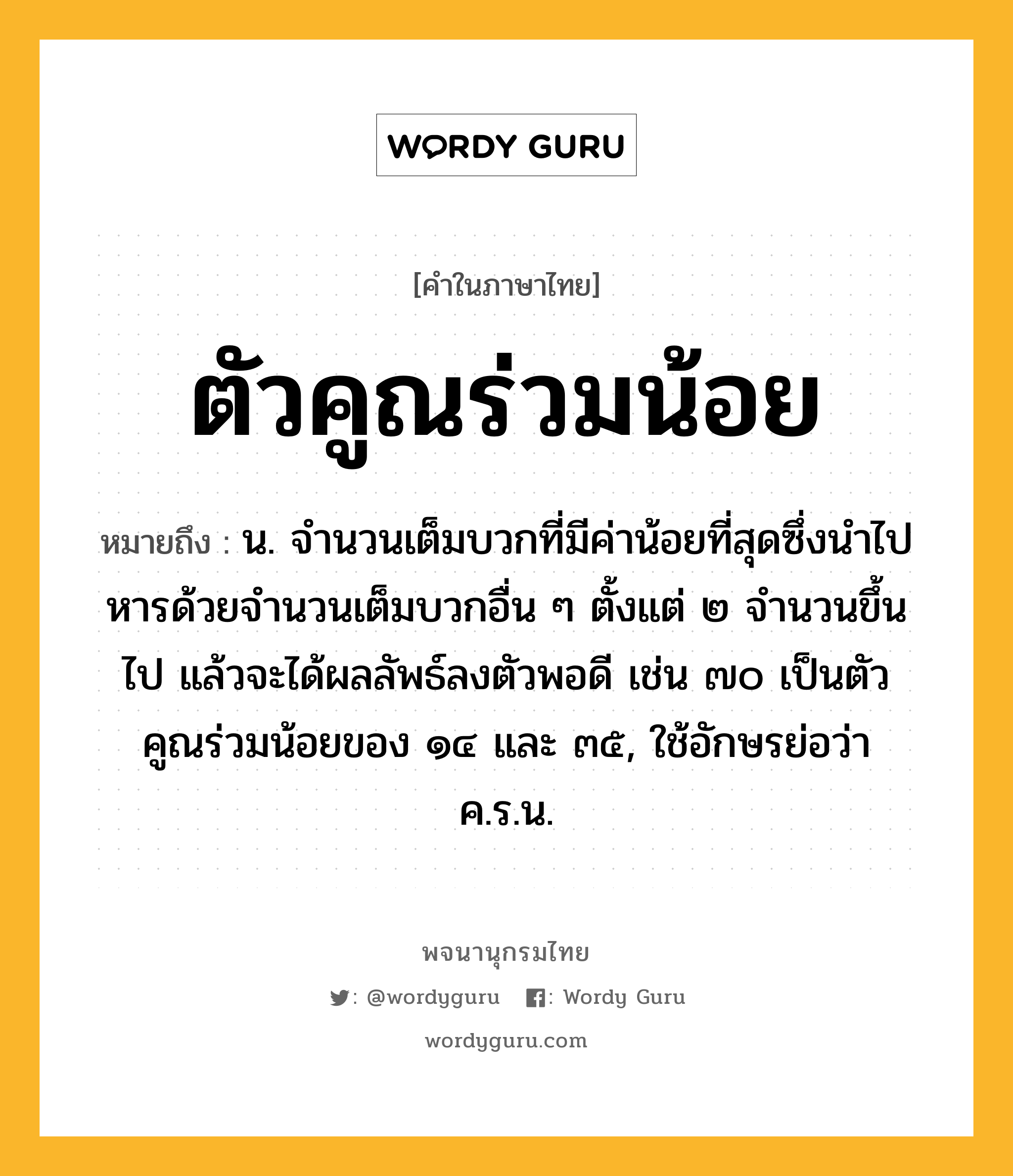 ตัวคูณร่วมน้อย หมายถึงอะไร?, คำในภาษาไทย ตัวคูณร่วมน้อย หมายถึง น. จํานวนเต็มบวกที่มีค่าน้อยที่สุดซึ่งนําไปหารด้วยจํานวนเต็มบวกอื่น ๆ ตั้งแต่ ๒ จํานวนขึ้นไป แล้วจะได้ผลลัพธ์ลงตัวพอดี เช่น ๗๐ เป็นตัวคูณร่วมน้อยของ ๑๔ และ ๓๕, ใช้อักษรย่อว่า ค.ร.น.