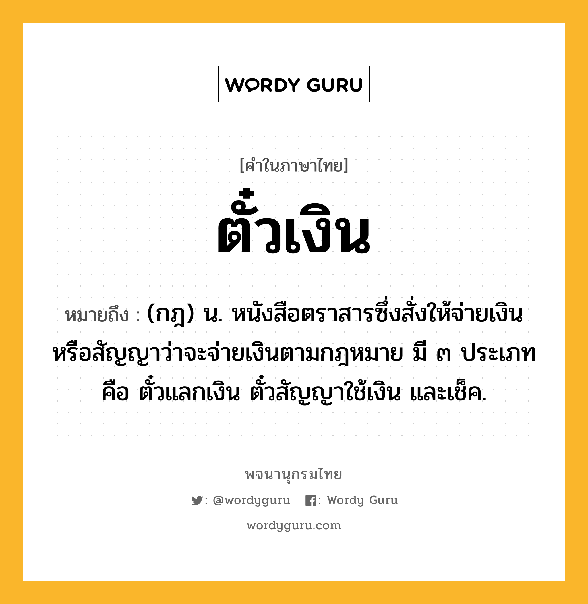 ตั๋วเงิน ความหมาย หมายถึงอะไร?, คำในภาษาไทย ตั๋วเงิน หมายถึง (กฎ) น. หนังสือตราสารซึ่งสั่งให้จ่ายเงินหรือสัญญาว่าจะจ่ายเงินตามกฎหมาย มี ๓ ประเภท คือ ตั๋วแลกเงิน ตั๋วสัญญาใช้เงิน และเช็ค.