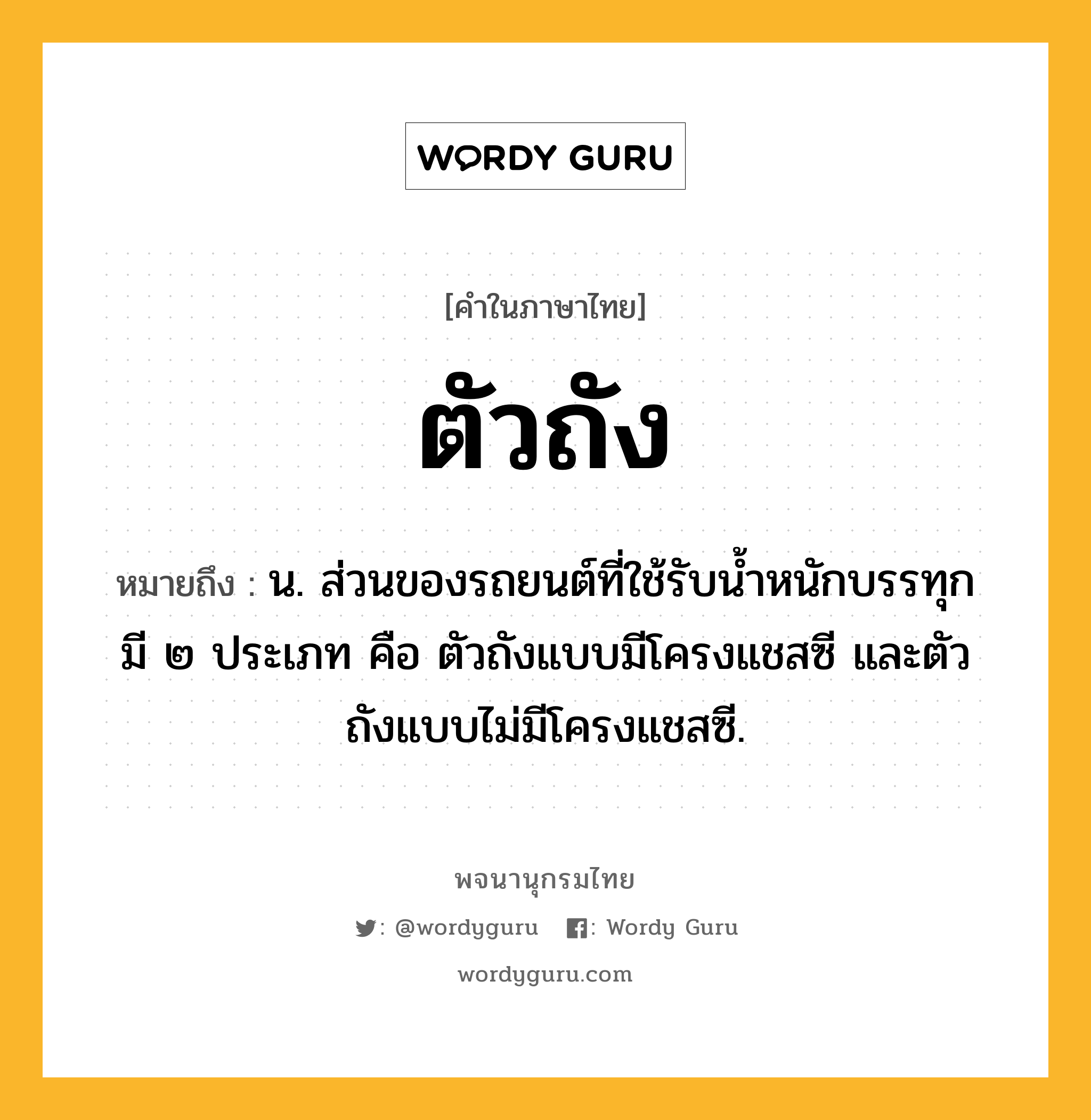 ตัวถัง หมายถึงอะไร?, คำในภาษาไทย ตัวถัง หมายถึง น. ส่วนของรถยนต์ที่ใช้รับน้ำหนักบรรทุก มี ๒ ประเภท คือ ตัวถังแบบมีโครงแชสซี และตัวถังแบบไม่มีโครงแชสซี.