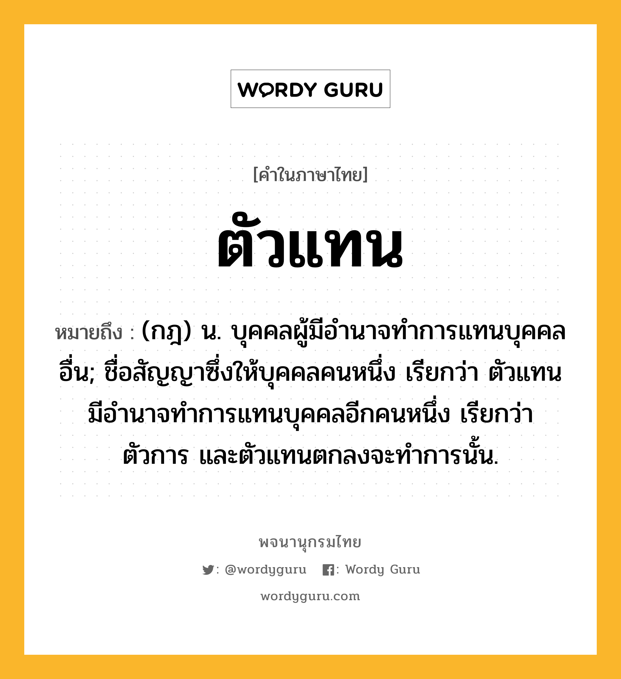 ตัวแทน หมายถึงอะไร?, คำในภาษาไทย ตัวแทน หมายถึง (กฎ) น. บุคคลผู้มีอํานาจทําการแทนบุคคลอื่น; ชื่อสัญญาซึ่งให้บุคคลคนหนึ่ง เรียกว่า ตัวแทน มีอํานาจทําการแทนบุคคลอีกคนหนึ่ง เรียกว่า ตัวการ และตัวแทนตกลงจะทําการนั้น.