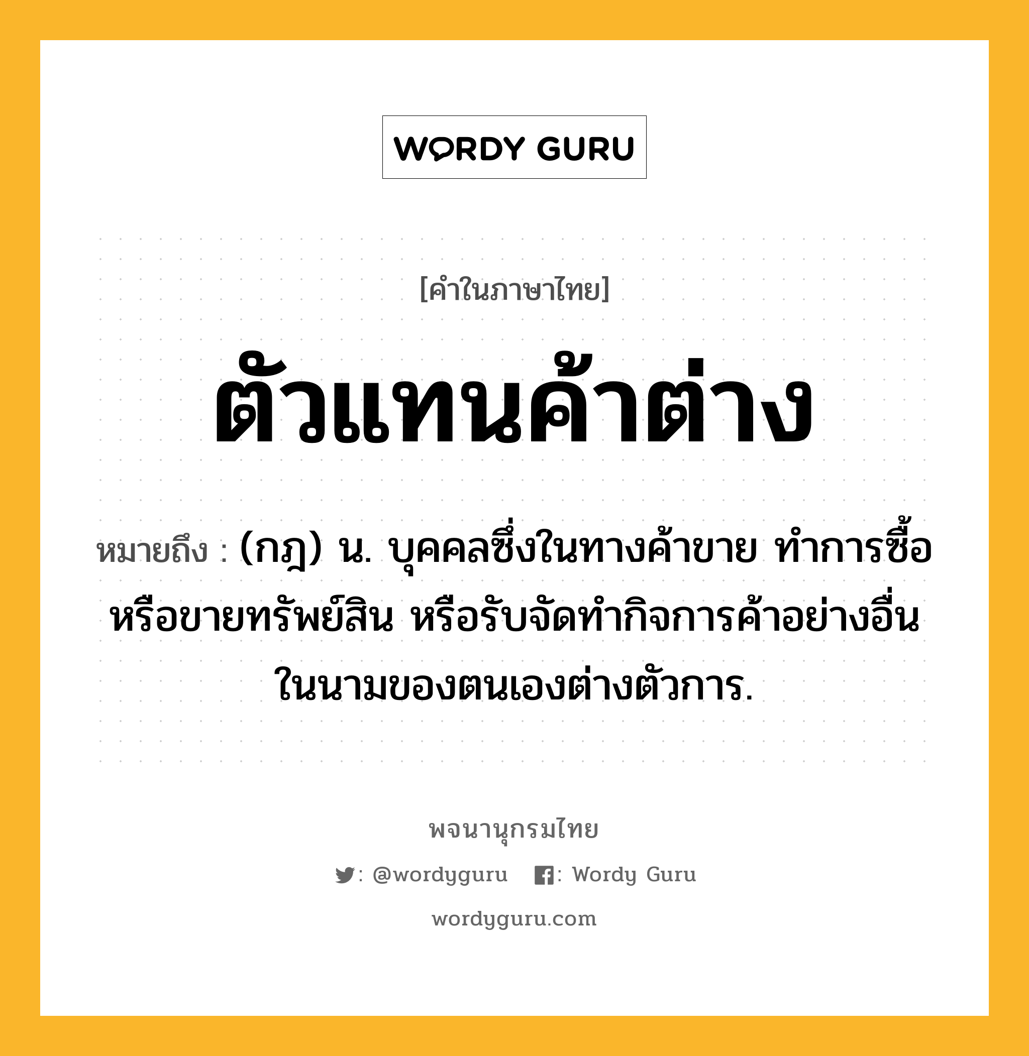 ตัวแทนค้าต่าง หมายถึงอะไร?, คำในภาษาไทย ตัวแทนค้าต่าง หมายถึง (กฎ) น. บุคคลซึ่งในทางค้าขาย ทําการซื้อ หรือขายทรัพย์สิน หรือรับจัดทํากิจการค้าอย่างอื่นในนามของตนเองต่างตัวการ.