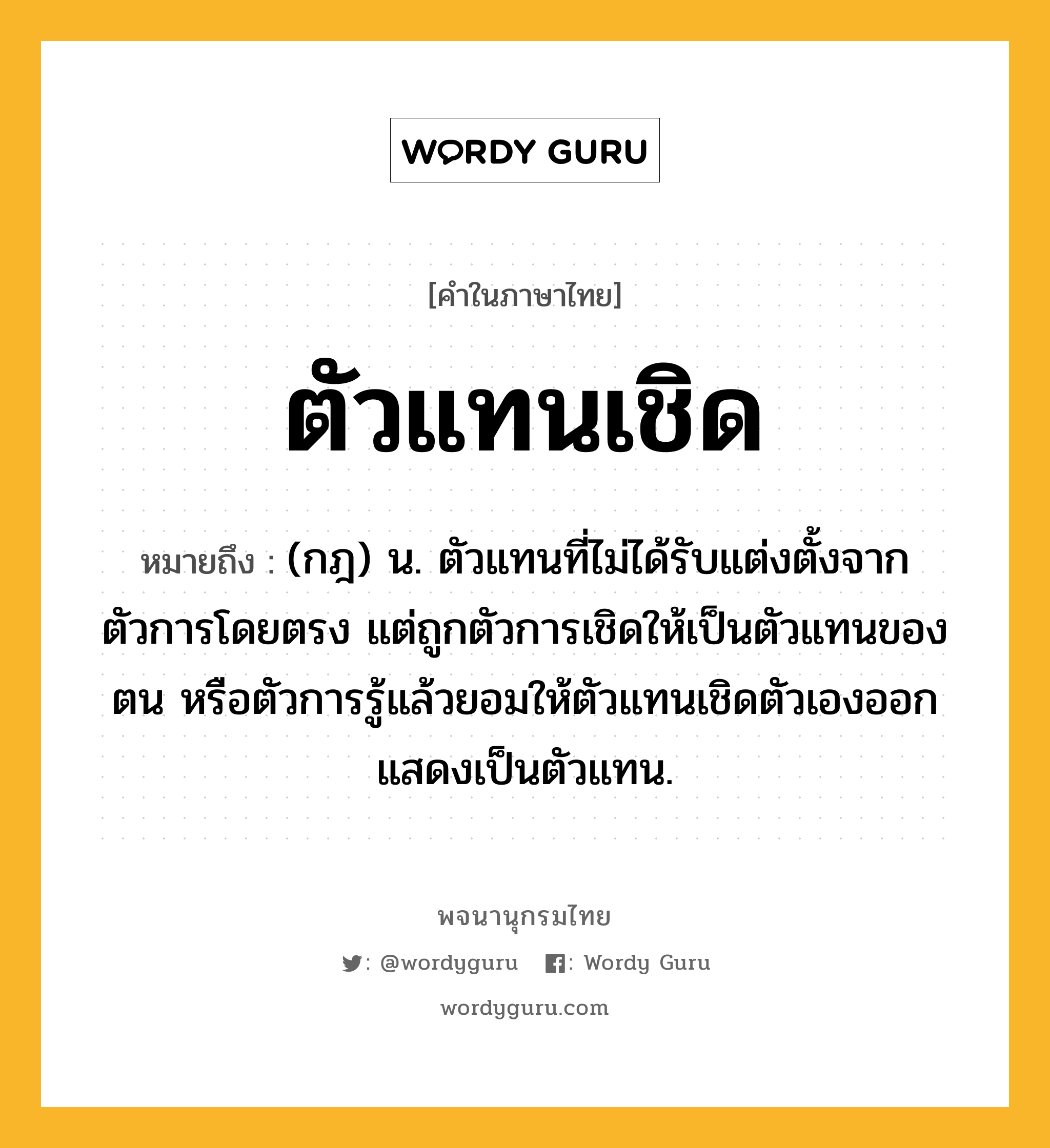 ตัวแทนเชิด หมายถึงอะไร?, คำในภาษาไทย ตัวแทนเชิด หมายถึง (กฎ) น. ตัวแทนที่ไม่ได้รับแต่งตั้งจากตัวการโดยตรง แต่ถูกตัวการเชิดให้เป็นตัวแทนของตน หรือตัวการรู้แล้วยอมให้ตัวแทนเชิดตัวเองออกแสดงเป็นตัวแทน.