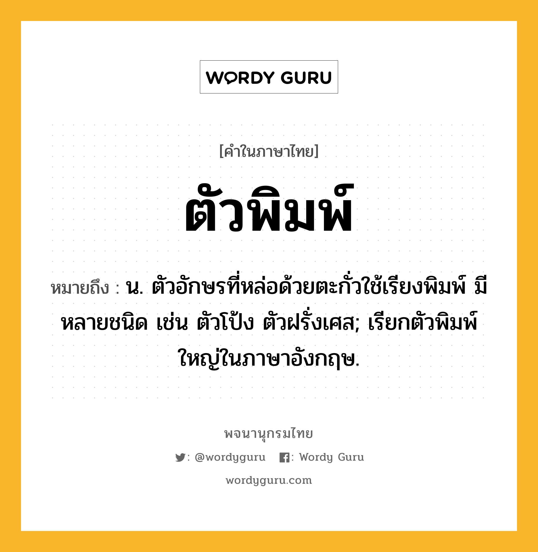 ตัวพิมพ์ หมายถึงอะไร?, คำในภาษาไทย ตัวพิมพ์ หมายถึง น. ตัวอักษรที่หล่อด้วยตะกั่วใช้เรียงพิมพ์ มีหลายชนิด เช่น ตัวโป้ง ตัวฝรั่งเศส; เรียกตัวพิมพ์ใหญ่ในภาษาอังกฤษ.