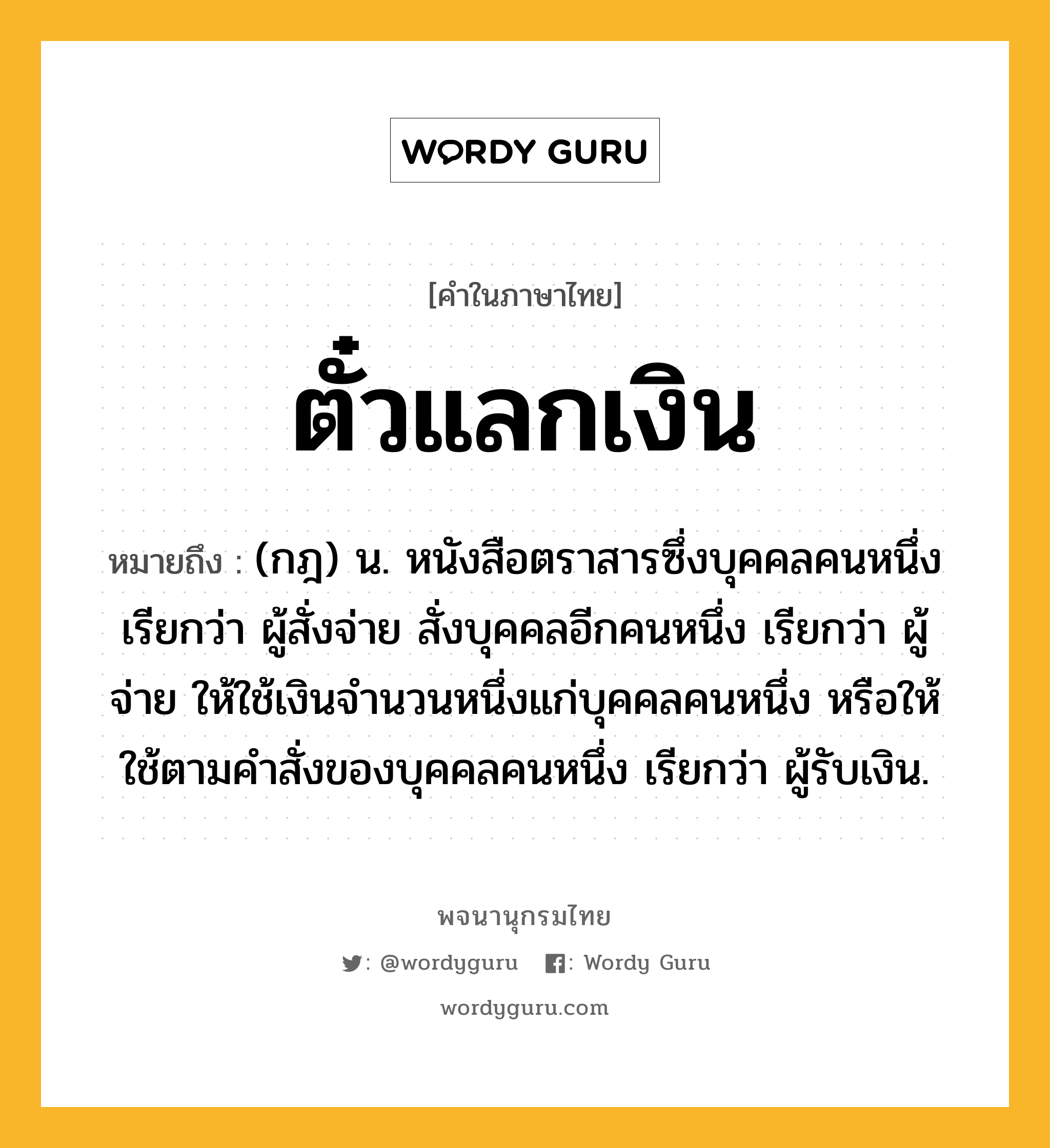 ตั๋วแลกเงิน ความหมาย หมายถึงอะไร?, คำในภาษาไทย ตั๋วแลกเงิน หมายถึง (กฎ) น. หนังสือตราสารซึ่งบุคคลคนหนึ่ง เรียกว่า ผู้สั่งจ่าย สั่งบุคคลอีกคนหนึ่ง เรียกว่า ผู้จ่าย ให้ใช้เงินจํานวนหนึ่งแก่บุคคลคนหนึ่ง หรือให้ใช้ตามคําสั่งของบุคคลคนหนึ่ง เรียกว่า ผู้รับเงิน.