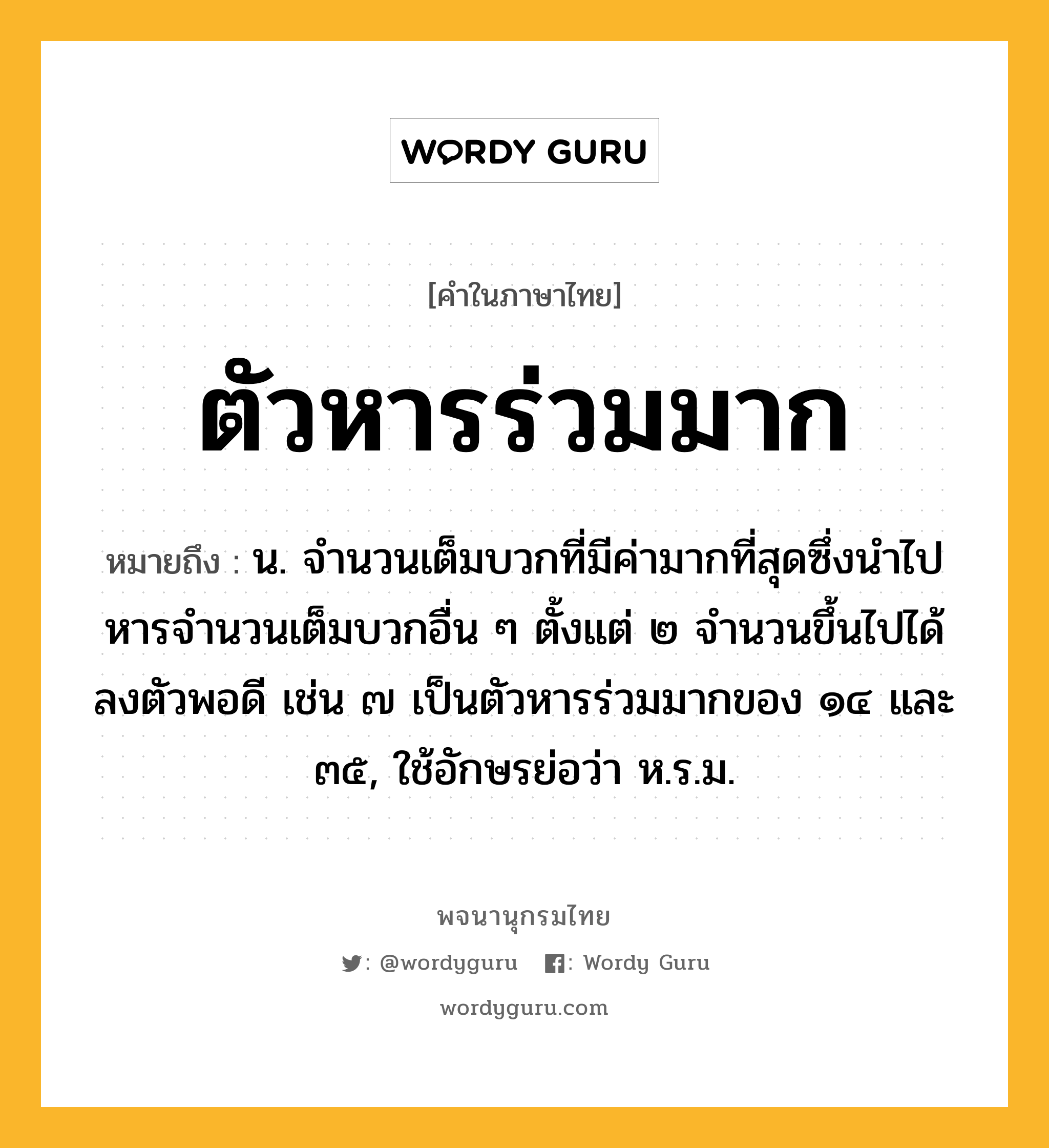 ตัวหารร่วมมาก หมายถึงอะไร?, คำในภาษาไทย ตัวหารร่วมมาก หมายถึง น. จํานวนเต็มบวกที่มีค่ามากที่สุดซึ่งนําไปหารจํานวนเต็มบวกอื่น ๆ ตั้งแต่ ๒ จํานวนขึ้นไปได้ลงตัวพอดี เช่น ๗ เป็นตัวหารร่วมมากของ ๑๔ และ ๓๕, ใช้อักษรย่อว่า ห.ร.ม.