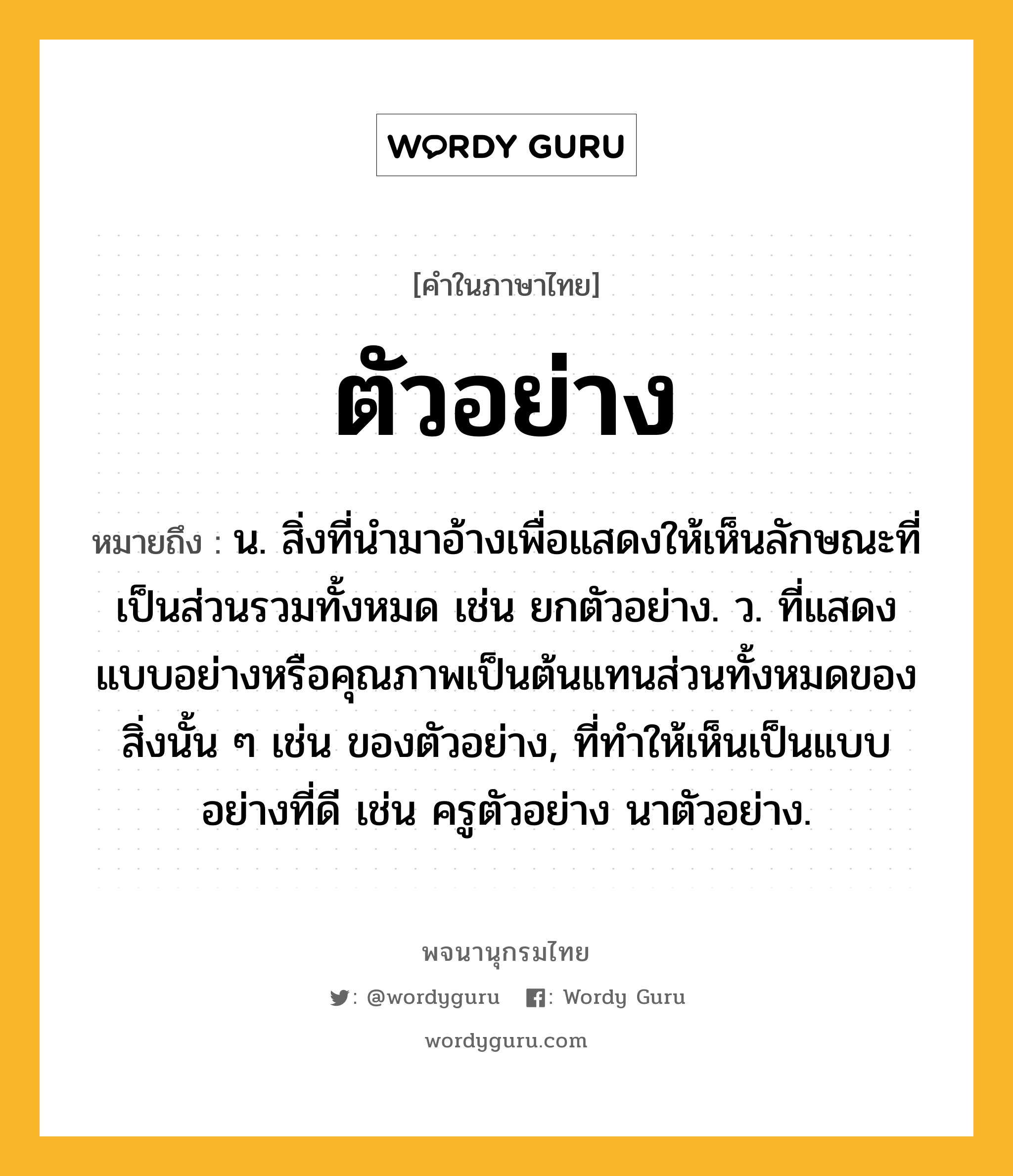 ตัวอย่าง ความหมาย หมายถึงอะไร?, คำในภาษาไทย ตัวอย่าง หมายถึง น. สิ่งที่นํามาอ้างเพื่อแสดงให้เห็นลักษณะที่เป็นส่วนรวมทั้งหมด เช่น ยกตัวอย่าง. ว. ที่แสดงแบบอย่างหรือคุณภาพเป็นต้นแทนส่วนทั้งหมดของสิ่งนั้น ๆ เช่น ของตัวอย่าง, ที่ทําให้เห็นเป็นแบบอย่างที่ดี เช่น ครูตัวอย่าง นาตัวอย่าง.