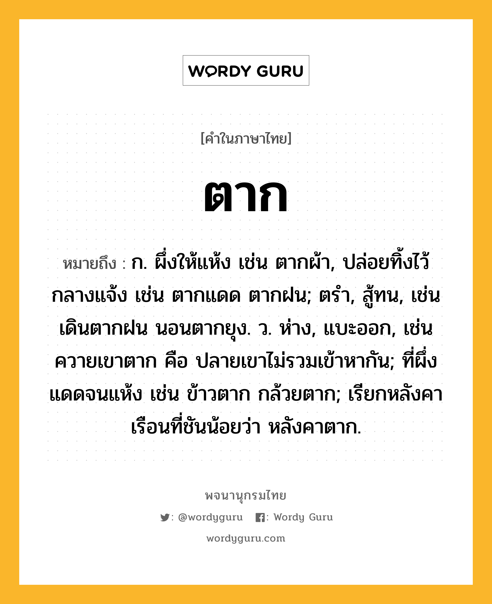 ตาก หมายถึงอะไร?, คำในภาษาไทย ตาก หมายถึง ก. ผึ่งให้แห้ง เช่น ตากผ้า, ปล่อยทิ้งไว้กลางแจ้ง เช่น ตากแดด ตากฝน; ตรํา, สู้ทน, เช่น เดินตากฝน นอนตากยุง. ว. ห่าง, แบะออก, เช่น ควายเขาตาก คือ ปลายเขาไม่รวมเข้าหากัน; ที่ผึ่งแดดจนแห้ง เช่น ข้าวตาก กล้วยตาก; เรียกหลังคาเรือนที่ชันน้อยว่า หลังคาตาก.