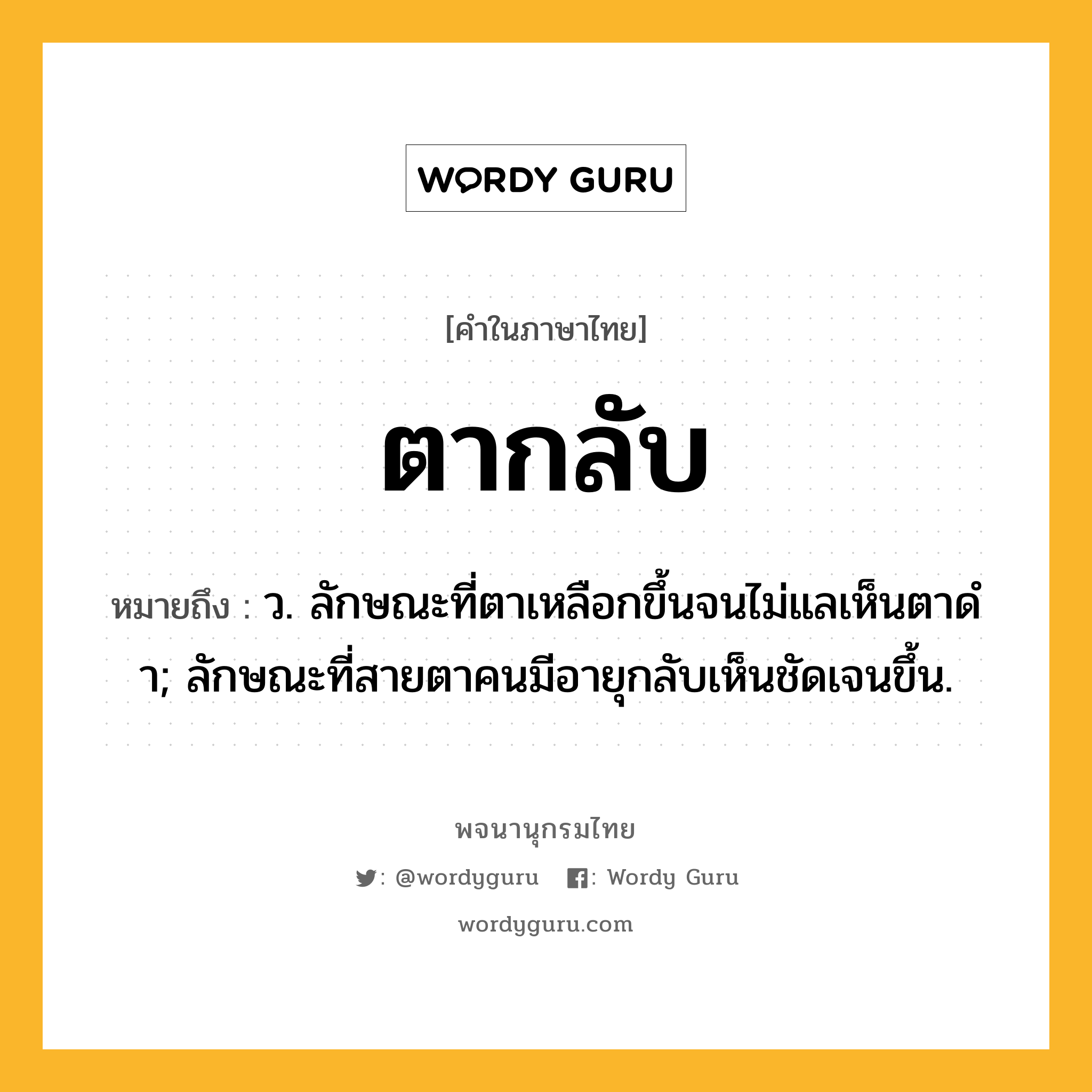 ตากลับ ความหมาย หมายถึงอะไร?, คำในภาษาไทย ตากลับ หมายถึง ว. ลักษณะที่ตาเหลือกขึ้นจนไม่แลเห็นตาดํา; ลักษณะที่สายตาคนมีอายุกลับเห็นชัดเจนขึ้น.