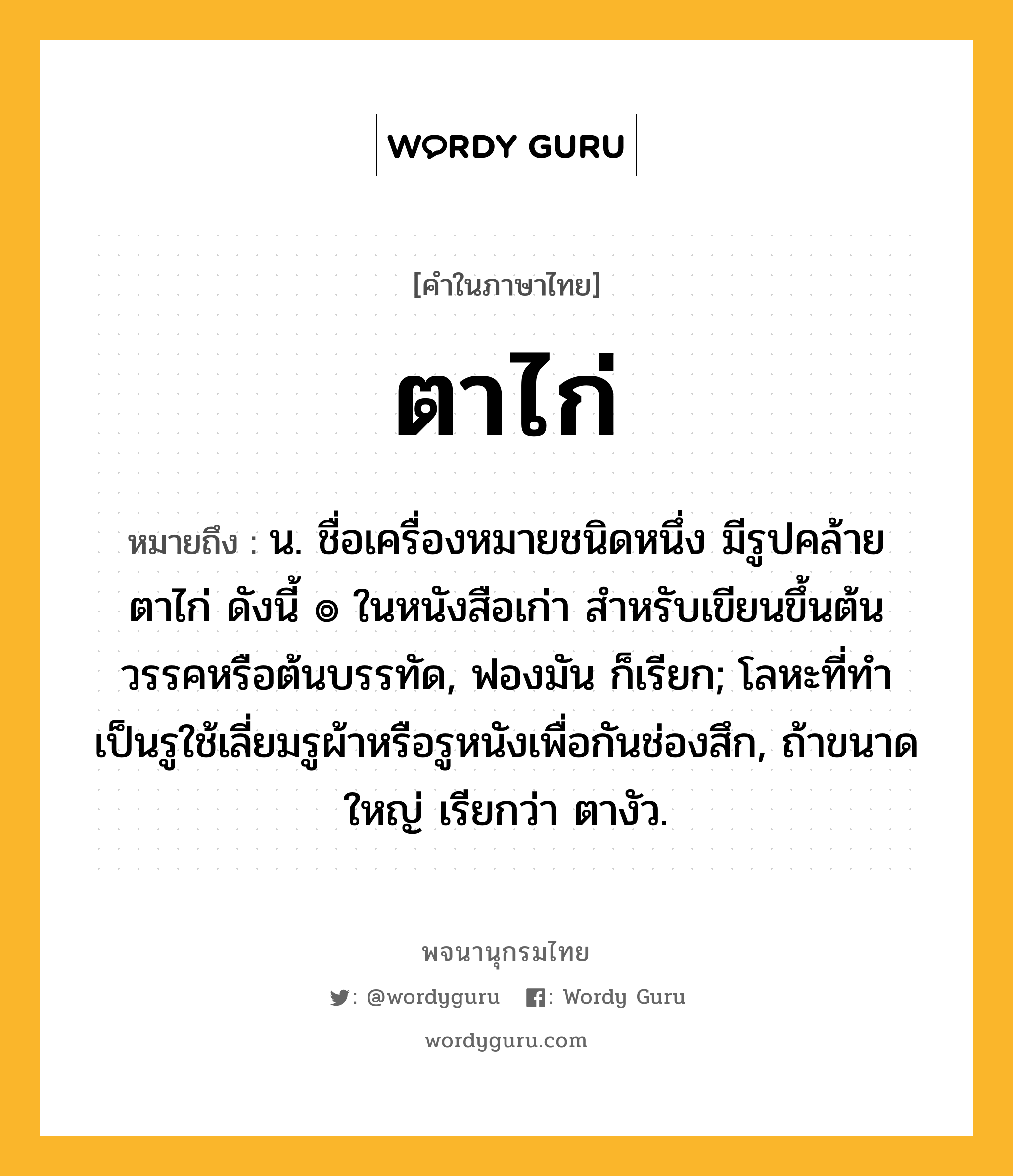 ตาไก่ หมายถึงอะไร?, คำในภาษาไทย ตาไก่ หมายถึง น. ชื่อเครื่องหมายชนิดหนึ่ง มีรูปคล้ายตาไก่ ดังนี้ ๏ ในหนังสือเก่า สําหรับเขียนขึ้นต้นวรรคหรือต้นบรรทัด, ฟองมัน ก็เรียก; โลหะที่ทําเป็นรูใช้เลี่ยมรูผ้าหรือรูหนังเพื่อกันช่องสึก, ถ้าขนาดใหญ่ เรียกว่า ตางัว.