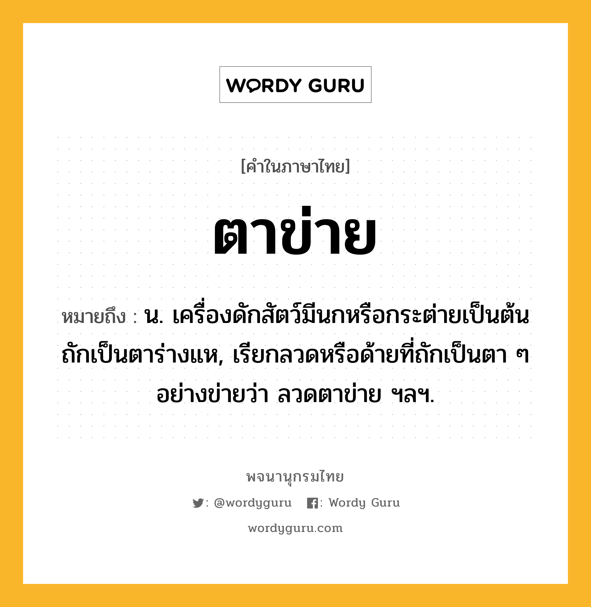 ตาข่าย หมายถึงอะไร?, คำในภาษาไทย ตาข่าย หมายถึง น. เครื่องดักสัตว์มีนกหรือกระต่ายเป็นต้น ถักเป็นตาร่างแห, เรียกลวดหรือด้ายที่ถักเป็นตา ๆ อย่างข่ายว่า ลวดตาข่าย ฯลฯ.