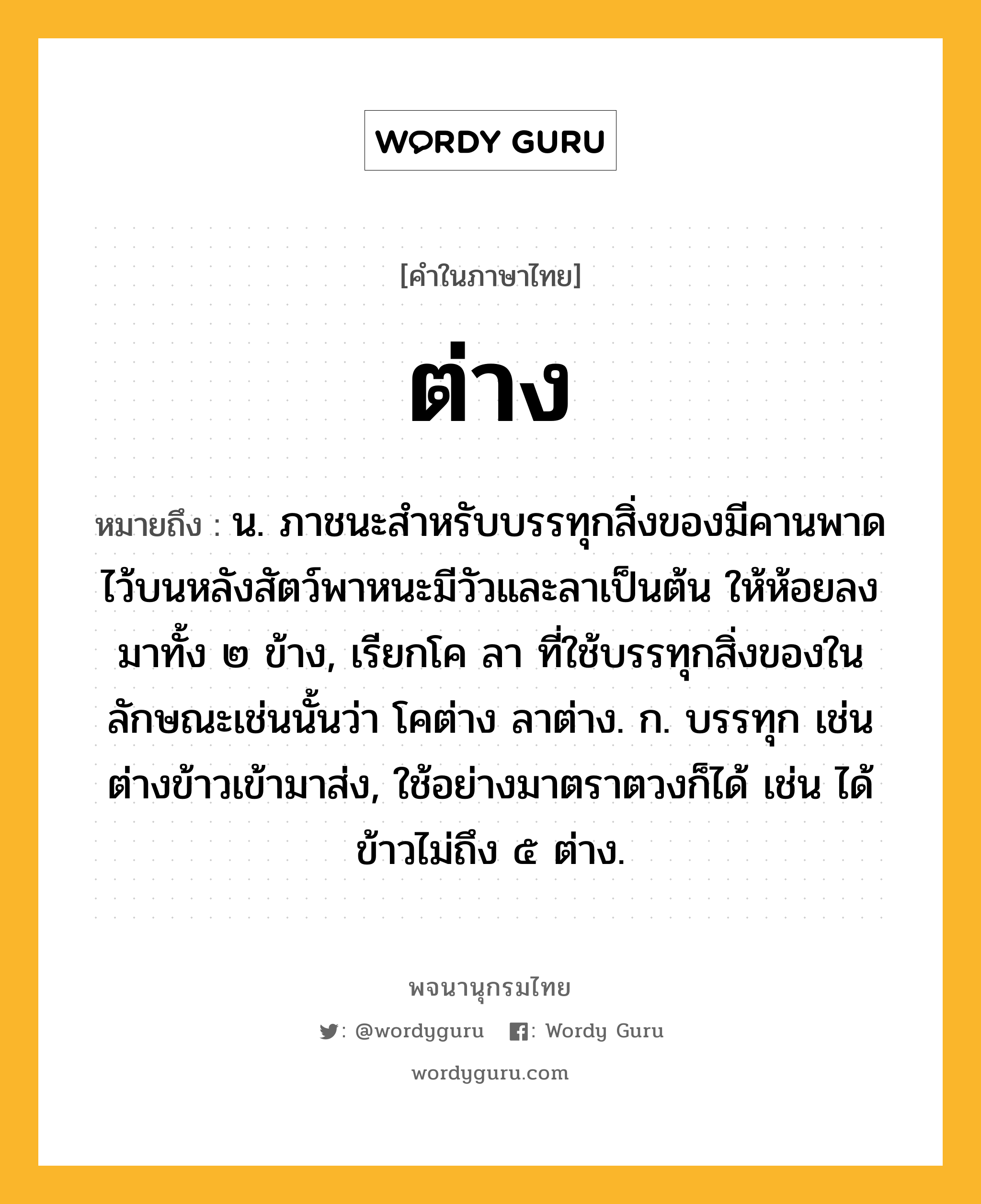 ต่าง หมายถึงอะไร?, คำในภาษาไทย ต่าง หมายถึง น. ภาชนะสําหรับบรรทุกสิ่งของมีคานพาดไว้บนหลังสัตว์พาหนะมีวัวและลาเป็นต้น ให้ห้อยลงมาทั้ง ๒ ข้าง, เรียกโค ลา ที่ใช้บรรทุกสิ่งของในลักษณะเช่นนั้นว่า โคต่าง ลาต่าง. ก. บรรทุก เช่น ต่างข้าวเข้ามาส่ง, ใช้อย่างมาตราตวงก็ได้ เช่น ได้ข้าวไม่ถึง ๕ ต่าง.