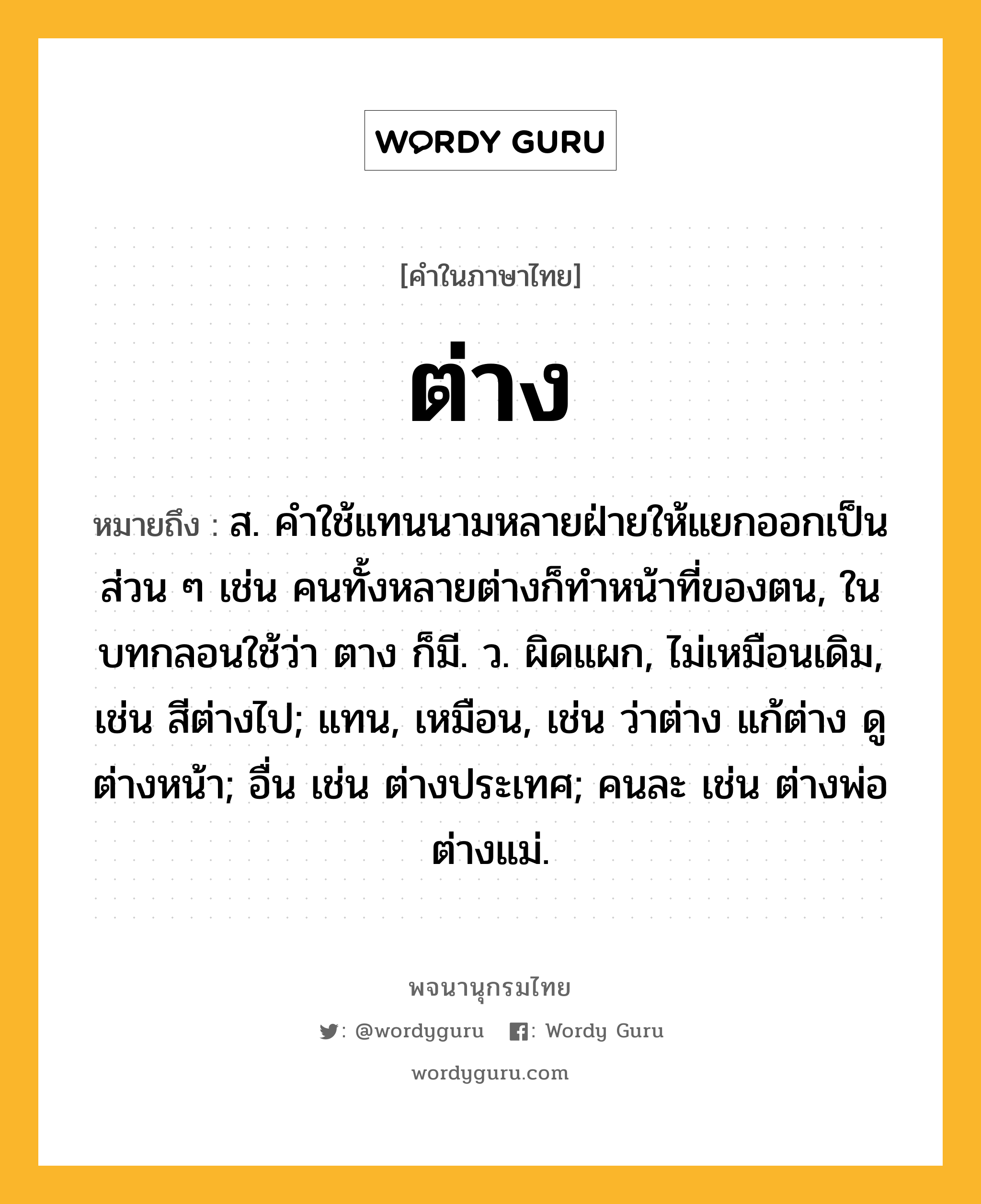 ต่าง หมายถึงอะไร?, คำในภาษาไทย ต่าง หมายถึง ส. คําใช้แทนนามหลายฝ่ายให้แยกออกเป็นส่วน ๆ เช่น คนทั้งหลายต่างก็ทําหน้าที่ของตน, ในบทกลอนใช้ว่า ตาง ก็มี. ว. ผิดแผก, ไม่เหมือนเดิม, เช่น สีต่างไป; แทน, เหมือน, เช่น ว่าต่าง แก้ต่าง ดูต่างหน้า; อื่น เช่น ต่างประเทศ; คนละ เช่น ต่างพ่อ ต่างแม่.