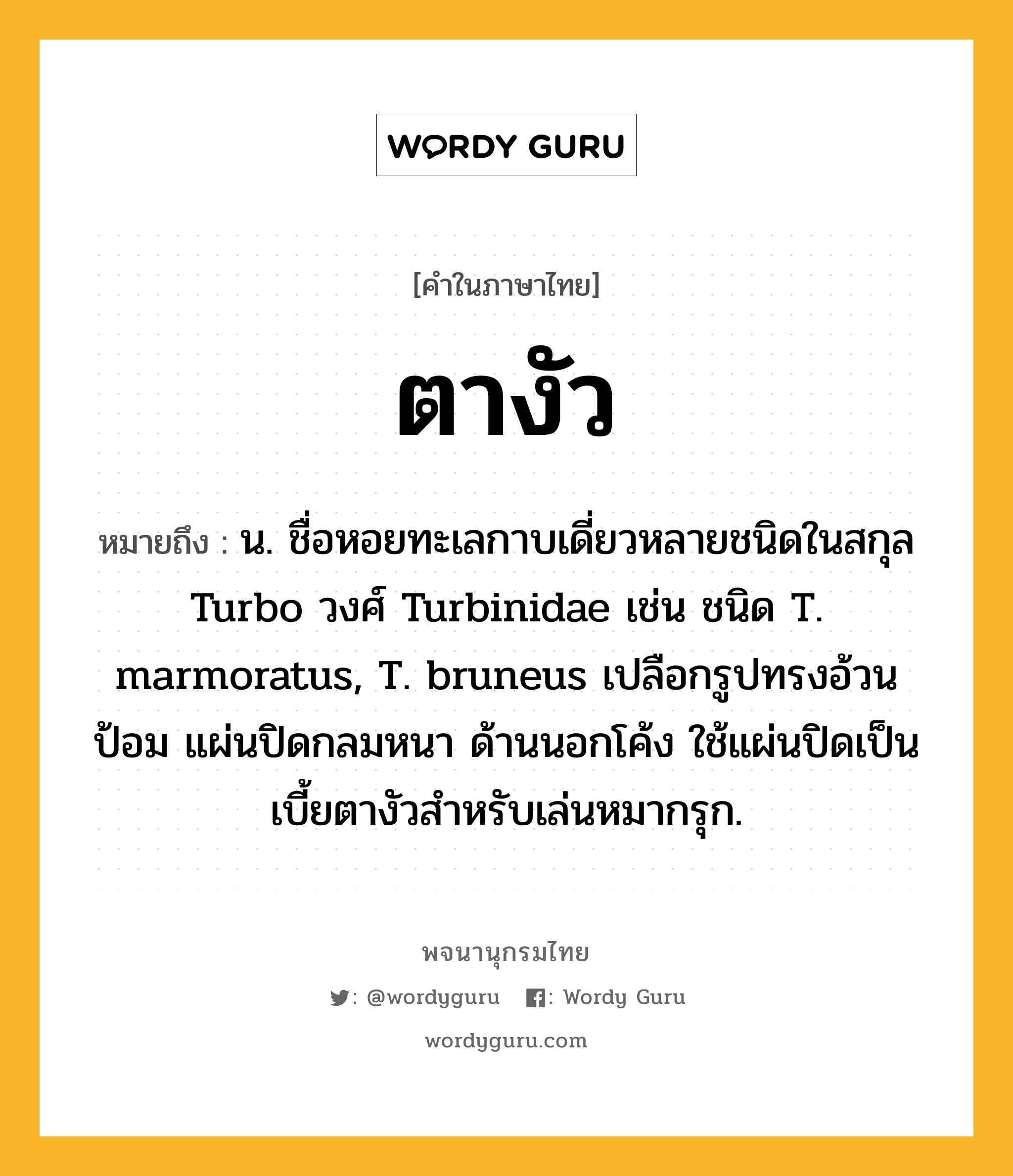 ตางัว หมายถึงอะไร?, คำในภาษาไทย ตางัว หมายถึง น. ชื่อหอยทะเลกาบเดี่ยวหลายชนิดในสกุล Turbo วงศ์ Turbinidae เช่น ชนิด T. marmoratus, T. bruneus เปลือกรูปทรงอ้วนป้อม แผ่นปิดกลมหนา ด้านนอกโค้ง ใช้แผ่นปิดเป็นเบี้ยตางัวสําหรับเล่นหมากรุก.