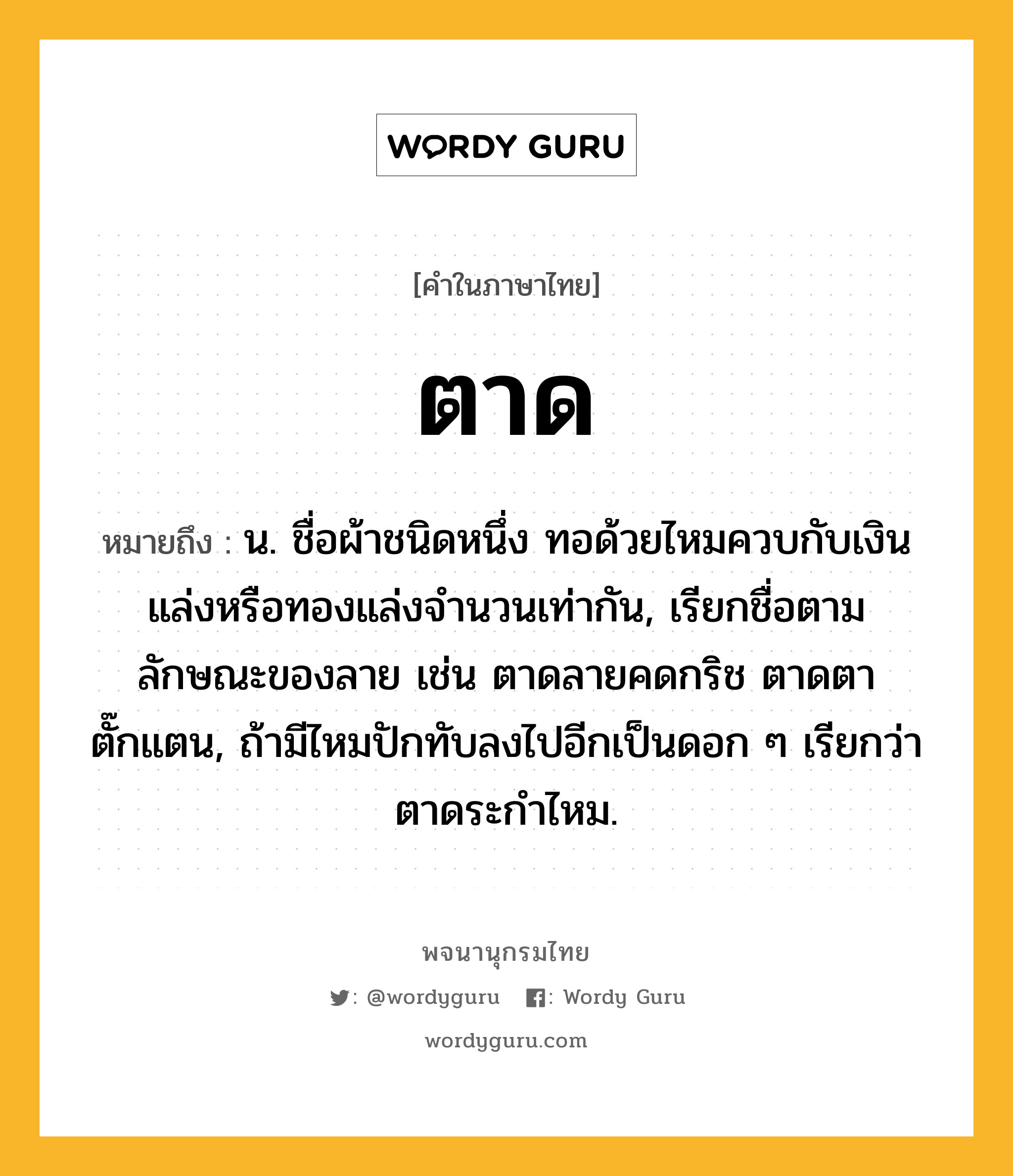 ตาด หมายถึงอะไร?, คำในภาษาไทย ตาด หมายถึง น. ชื่อผ้าชนิดหนึ่ง ทอด้วยไหมควบกับเงินแล่งหรือทองแล่งจํานวนเท่ากัน, เรียกชื่อตามลักษณะของลาย เช่น ตาดลายคดกริช ตาดตาตั๊กแตน, ถ้ามีไหมปักทับลงไปอีกเป็นดอก ๆ เรียกว่า ตาดระกําไหม.