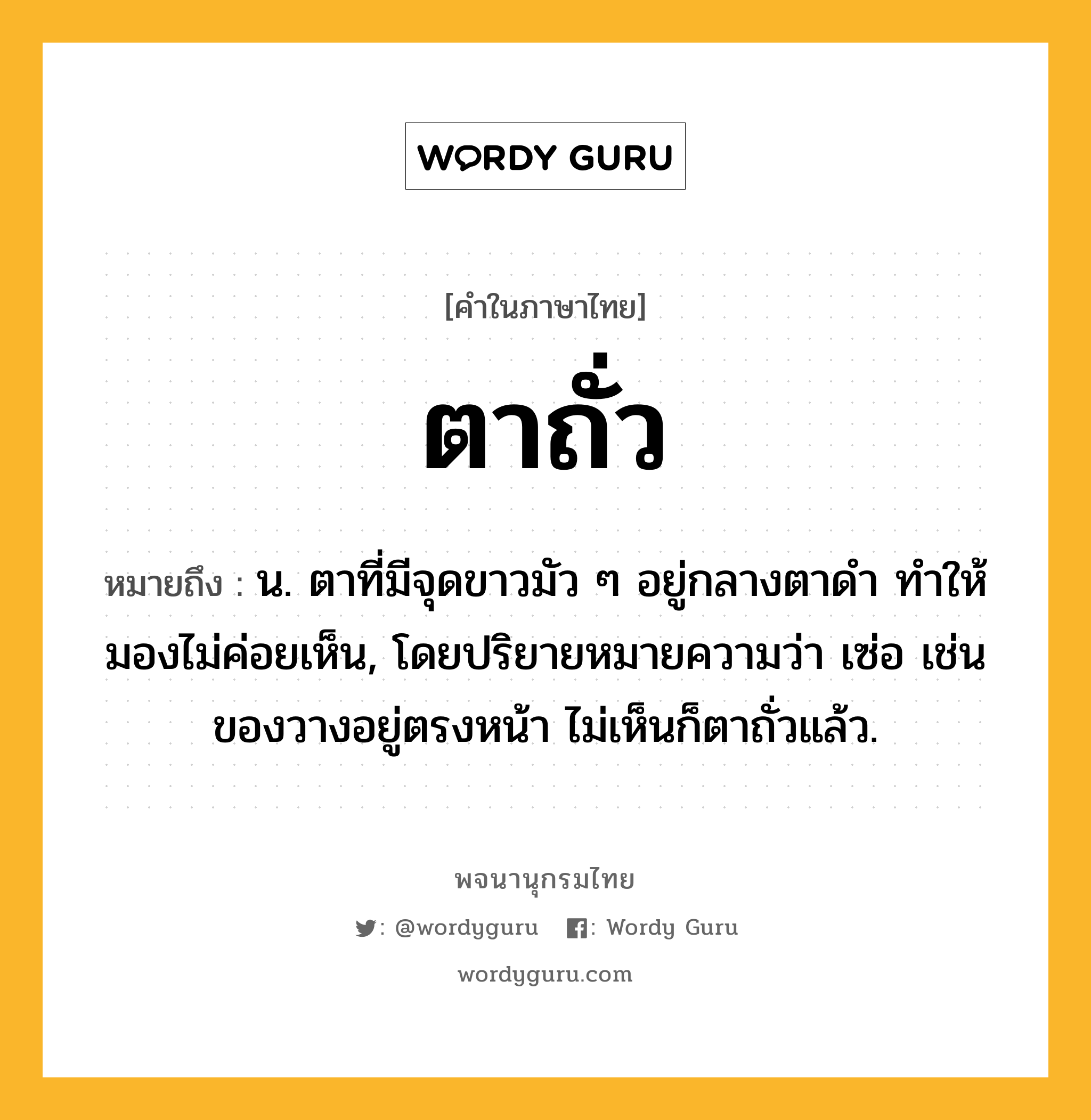 ตาถั่ว หมายถึงอะไร?, คำในภาษาไทย ตาถั่ว หมายถึง น. ตาที่มีจุดขาวมัว ๆ อยู่กลางตาดํา ทําให้มองไม่ค่อยเห็น, โดยปริยายหมายความว่า เซ่อ เช่น ของวางอยู่ตรงหน้า ไม่เห็นก็ตาถั่วแล้ว.