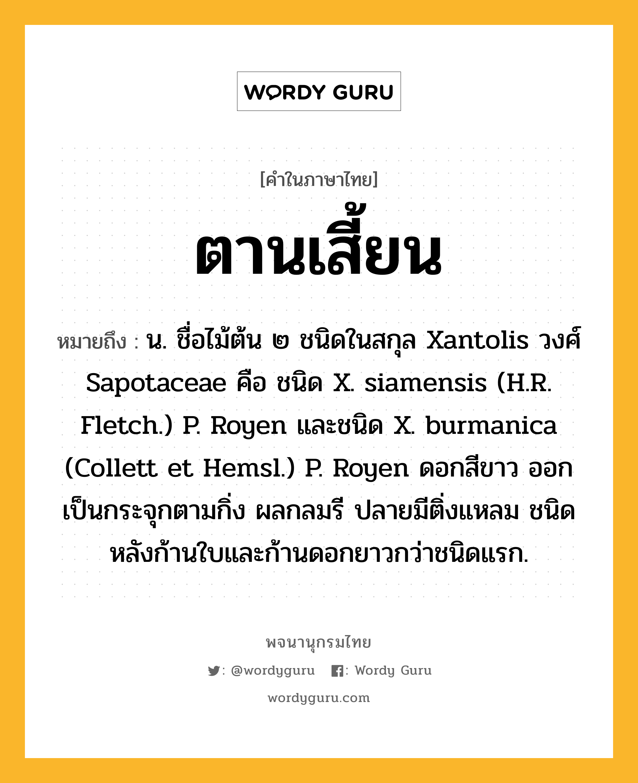 ตานเสี้ยน ความหมาย หมายถึงอะไร?, คำในภาษาไทย ตานเสี้ยน หมายถึง น. ชื่อไม้ต้น ๒ ชนิดในสกุล Xantolis วงศ์ Sapotaceae คือ ชนิด X. siamensis (H.R. Fletch.) P. Royen และชนิด X. burmanica (Collett et Hemsl.) P. Royen ดอกสีขาว ออกเป็นกระจุกตามกิ่ง ผลกลมรี ปลายมีติ่งแหลม ชนิดหลังก้านใบและก้านดอกยาวกว่าชนิดแรก.