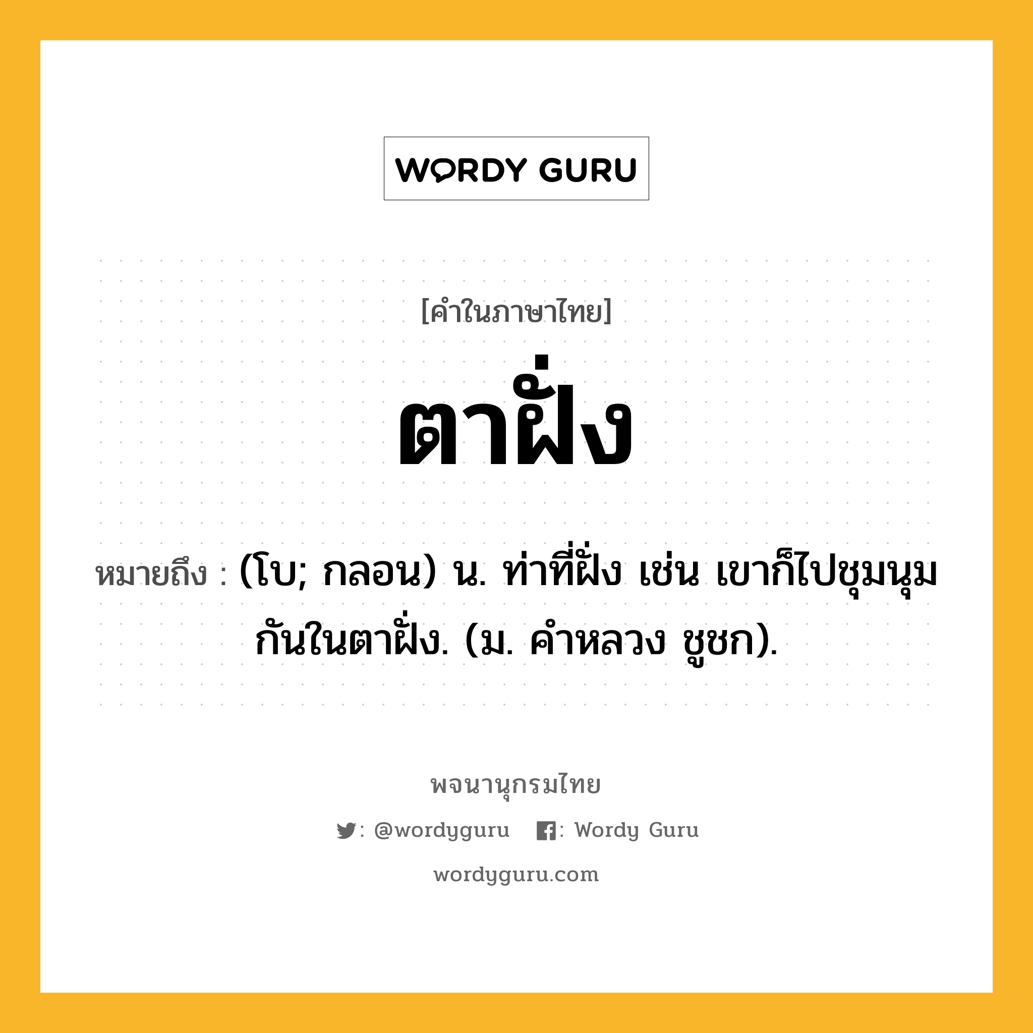 ตาฝั่ง ความหมาย หมายถึงอะไร?, คำในภาษาไทย ตาฝั่ง หมายถึง (โบ; กลอน) น. ท่าที่ฝั่ง เช่น เขาก็ไปชุมนุมกันในตาฝั่ง. (ม. คําหลวง ชูชก).