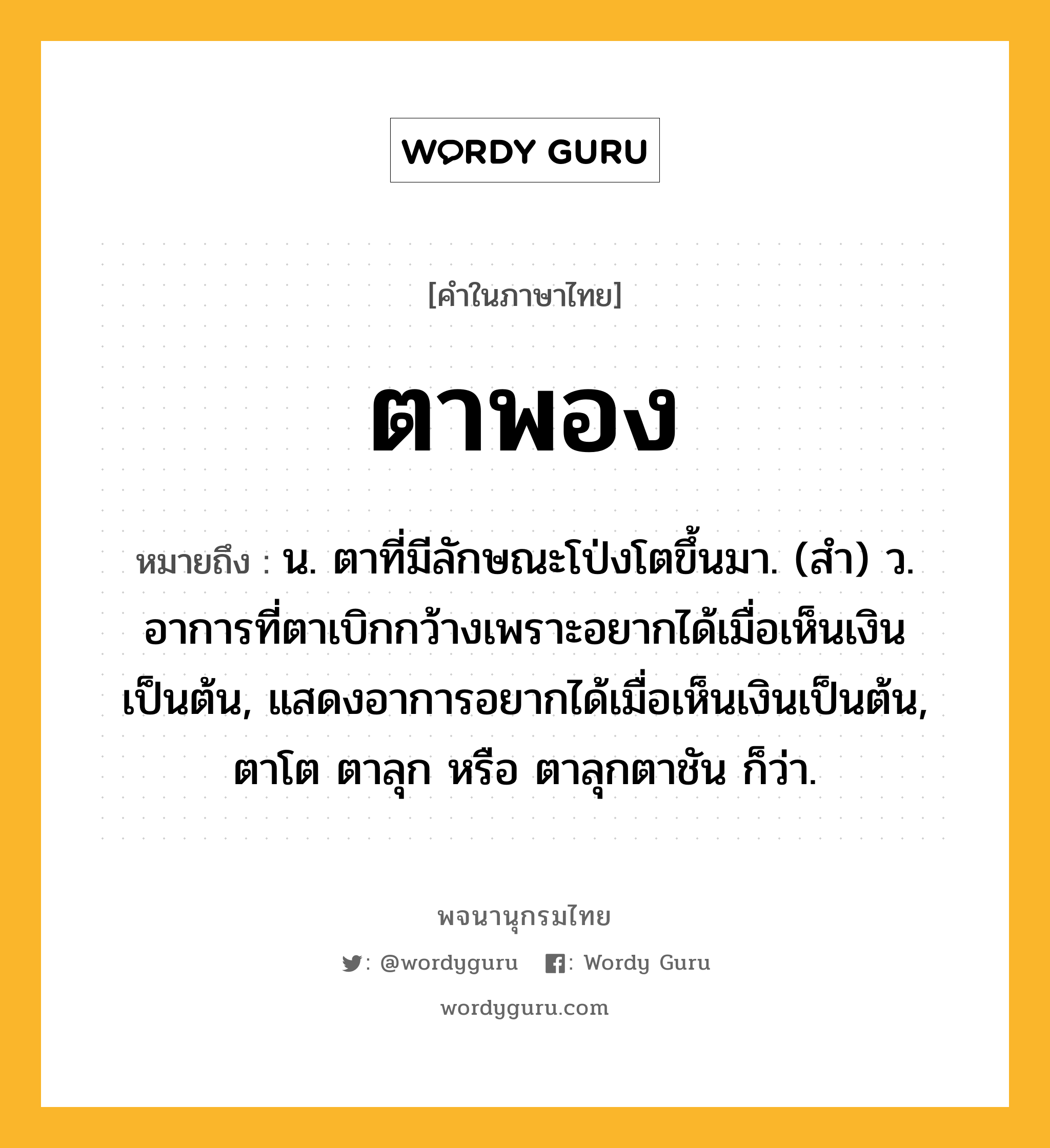 ตาพอง หมายถึงอะไร?, คำในภาษาไทย ตาพอง หมายถึง น. ตาที่มีลักษณะโป่งโตขึ้นมา. (สํา) ว. อาการที่ตาเบิกกว้างเพราะอยากได้เมื่อเห็นเงินเป็นต้น, แสดงอาการอยากได้เมื่อเห็นเงินเป็นต้น, ตาโต ตาลุก หรือ ตาลุกตาชัน ก็ว่า.