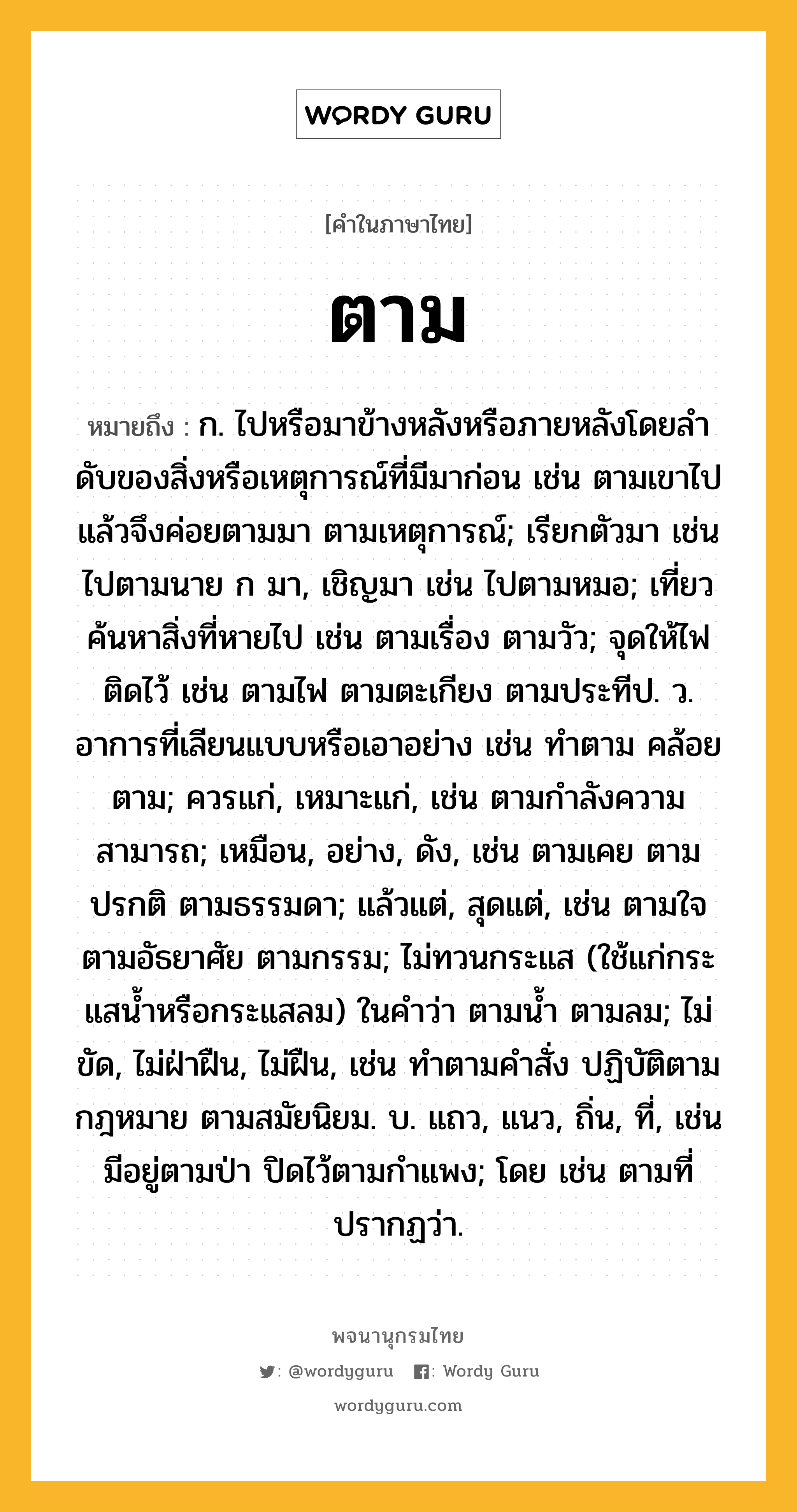 ตาม หมายถึงอะไร?, คำในภาษาไทย ตาม หมายถึง ก. ไปหรือมาข้างหลังหรือภายหลังโดยลําดับของสิ่งหรือเหตุการณ์ที่มีมาก่อน เช่น ตามเขาไป แล้วจึงค่อยตามมา ตามเหตุการณ์; เรียกตัวมา เช่น ไปตามนาย ก มา, เชิญมา เช่น ไปตามหมอ; เที่ยวค้นหาสิ่งที่หายไป เช่น ตามเรื่อง ตามวัว; จุดให้ไฟติดไว้ เช่น ตามไฟ ตามตะเกียง ตามประทีป. ว. อาการที่เลียนแบบหรือเอาอย่าง เช่น ทําตาม คล้อยตาม; ควรแก่, เหมาะแก่, เช่น ตามกําลังความสามารถ; เหมือน, อย่าง, ดัง, เช่น ตามเคย ตามปรกติ ตามธรรมดา; แล้วแต่, สุดแต่, เช่น ตามใจ ตามอัธยาศัย ตามกรรม; ไม่ทวนกระแส (ใช้แก่กระแสนํ้าหรือกระแสลม) ในคําว่า ตามนํ้า ตามลม; ไม่ขัด, ไม่ฝ่าฝืน, ไม่ฝืน, เช่น ทําตามคําสั่ง ปฏิบัติตามกฎหมาย ตามสมัยนิยม. บ. แถว, แนว, ถิ่น, ที่, เช่น มีอยู่ตามป่า ปิดไว้ตามกําแพง; โดย เช่น ตามที่ปรากฏว่า.