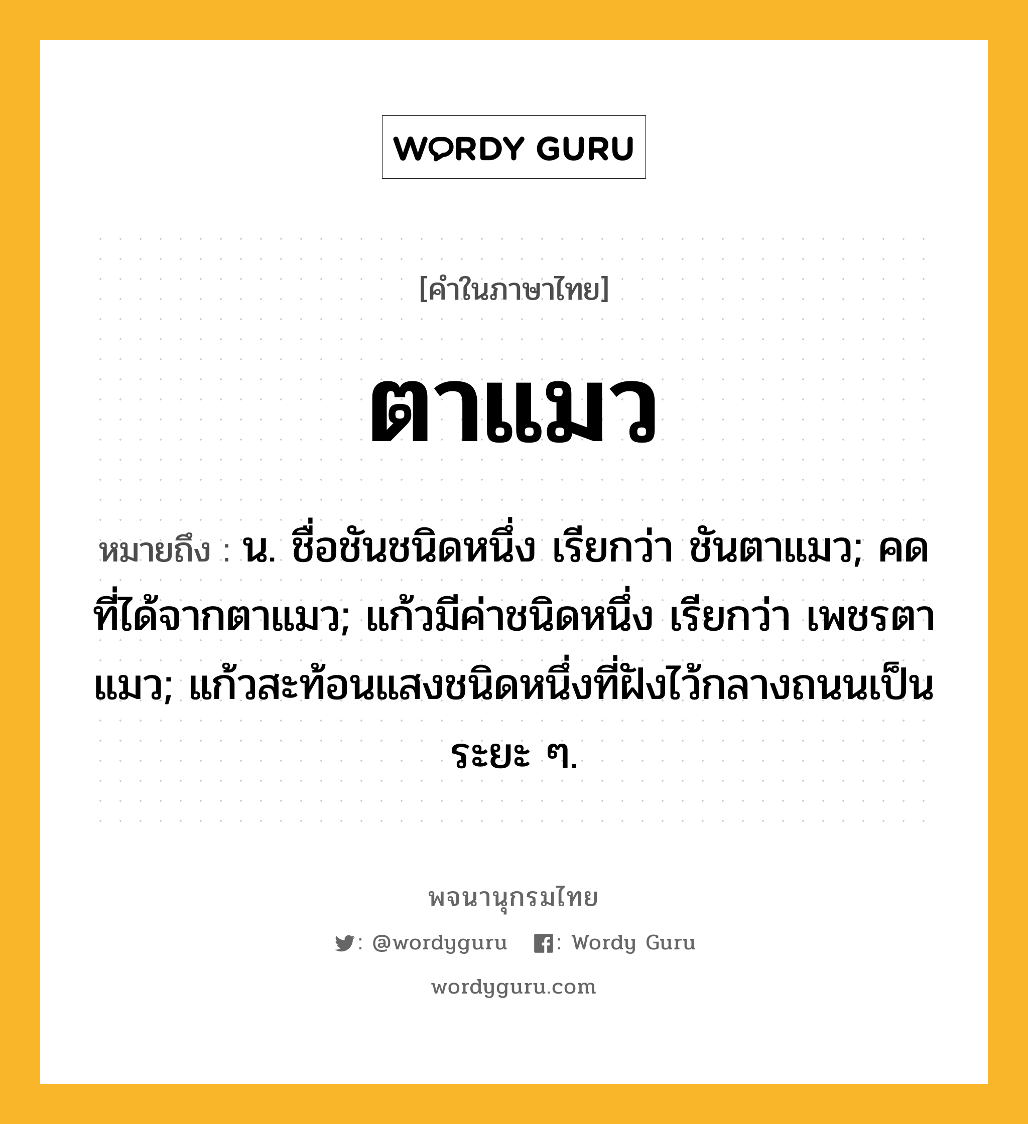 ตาแมว หมายถึงอะไร?, คำในภาษาไทย ตาแมว หมายถึง น. ชื่อชันชนิดหนึ่ง เรียกว่า ชันตาแมว; คดที่ได้จากตาแมว; แก้วมีค่าชนิดหนึ่ง เรียกว่า เพชรตาแมว; แก้วสะท้อนแสงชนิดหนึ่งที่ฝังไว้กลางถนนเป็นระยะ ๆ.