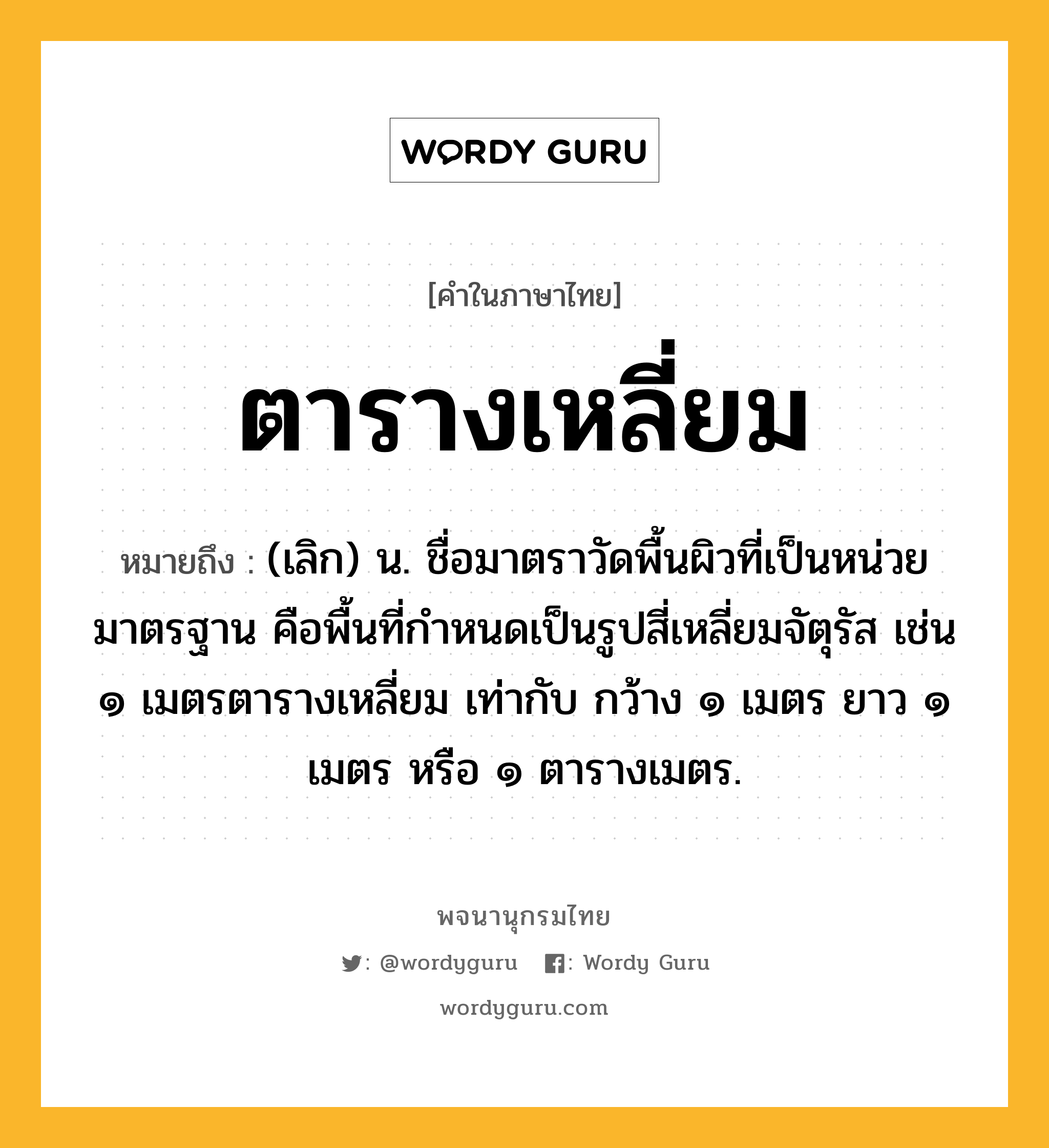 ตารางเหลี่ยม ความหมาย หมายถึงอะไร?, คำในภาษาไทย ตารางเหลี่ยม หมายถึง (เลิก) น. ชื่อมาตราวัดพื้นผิวที่เป็นหน่วยมาตรฐาน คือพื้นที่กําหนดเป็นรูปสี่เหลี่ยมจัตุรัส เช่น ๑ เมตรตารางเหลี่ยม เท่ากับ กว้าง ๑ เมตร ยาว ๑ เมตร หรือ ๑ ตารางเมตร.