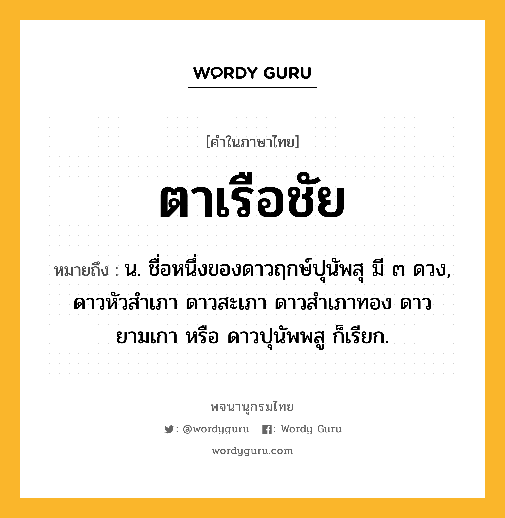 ตาเรือชัย หมายถึงอะไร?, คำในภาษาไทย ตาเรือชัย หมายถึง น. ชื่อหนึ่งของดาวฤกษ์ปุนัพสุ มี ๓ ดวง, ดาวหัวสําเภา ดาวสะเภา ดาวสําเภาทอง ดาวยามเกา หรือ ดาวปุนัพพสู ก็เรียก.