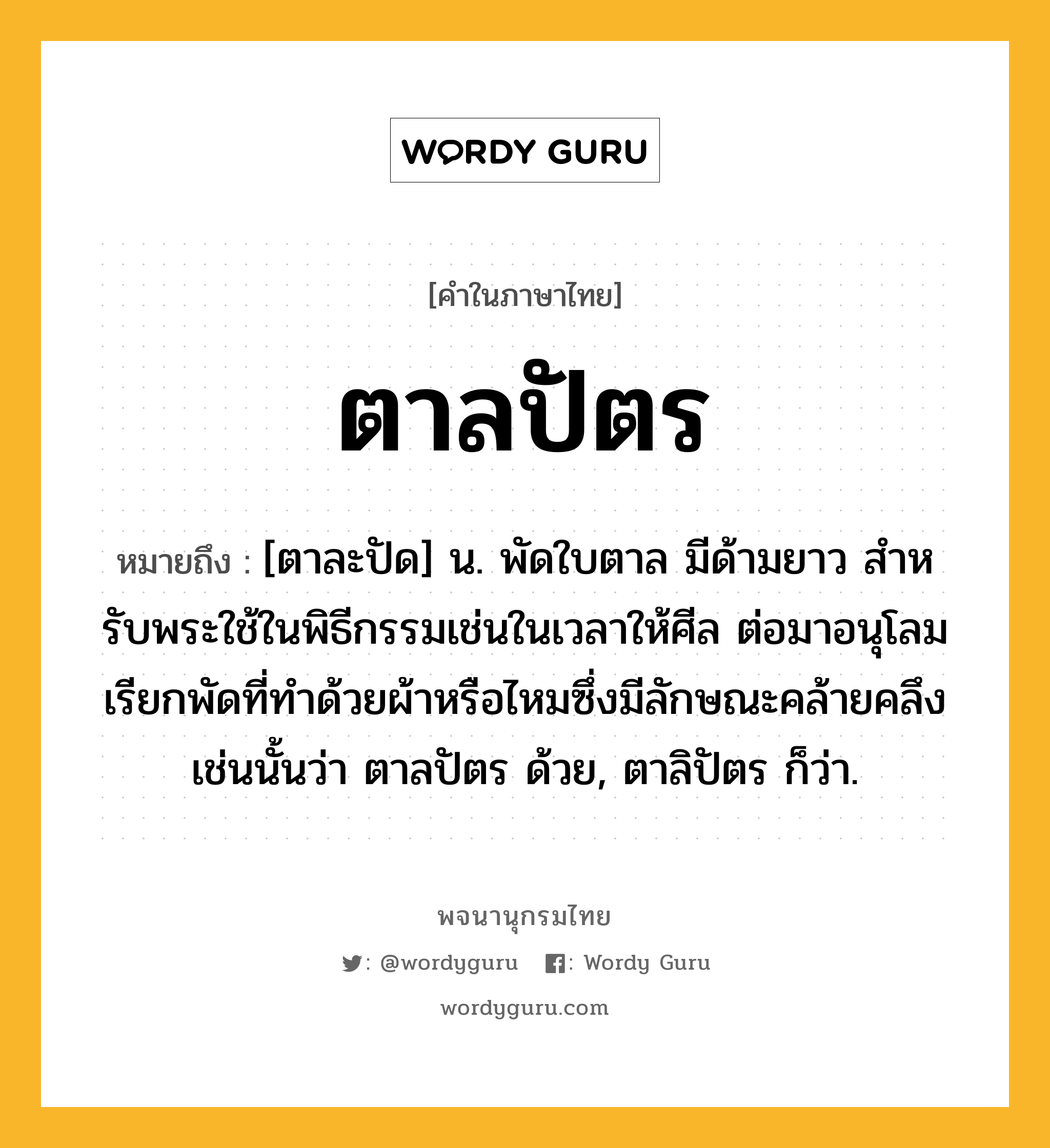 ตาลปัตร หมายถึงอะไร?, คำในภาษาไทย ตาลปัตร หมายถึง [ตาละปัด] น. พัดใบตาล มีด้ามยาว สําหรับพระใช้ในพิธีกรรมเช่นในเวลาให้ศีล ต่อมาอนุโลมเรียกพัดที่ทําด้วยผ้าหรือไหมซึ่งมีลักษณะคล้ายคลึงเช่นนั้นว่า ตาลปัตร ด้วย, ตาลิปัตร ก็ว่า.