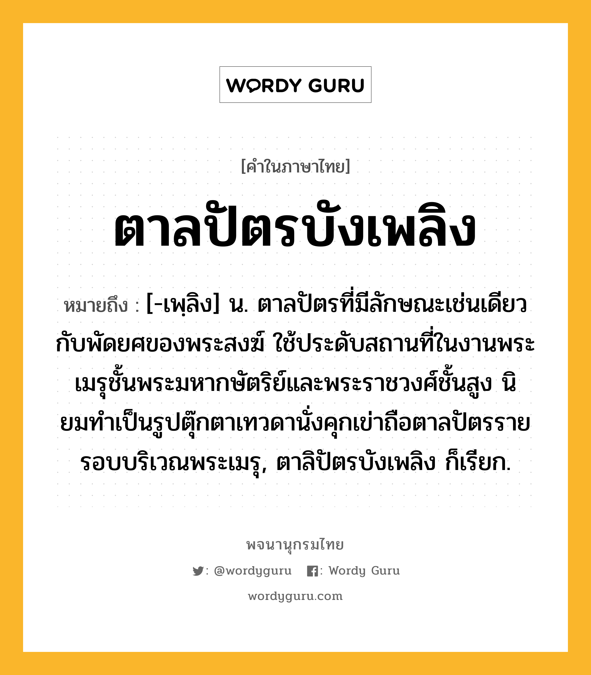 ตาลปัตรบังเพลิง ความหมาย หมายถึงอะไร?, คำในภาษาไทย ตาลปัตรบังเพลิง หมายถึง [-เพฺลิง] น. ตาลปัตรที่มีลักษณะเช่นเดียวกับพัดยศของพระสงฆ์ ใช้ประดับสถานที่ในงานพระเมรุชั้นพระมหากษัตริย์และพระราชวงศ์ชั้นสูง นิยมทําเป็นรูปตุ๊กตาเทวดานั่งคุกเข่าถือตาลปัตรรายรอบบริเวณพระเมรุ, ตาลิปัตรบังเพลิง ก็เรียก.