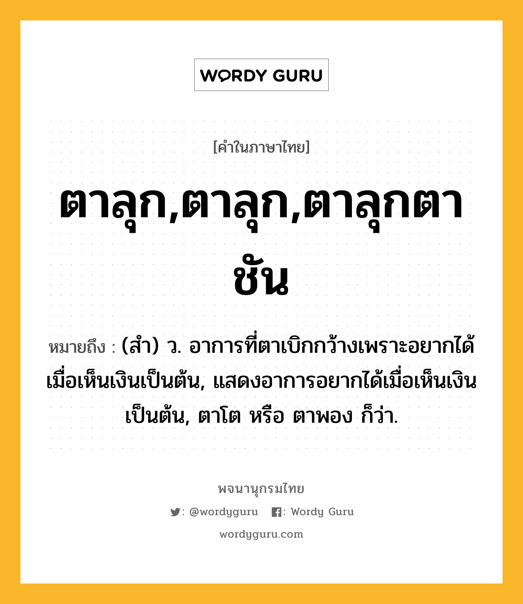 ตาลุก,ตาลุก,ตาลุกตาชัน หมายถึงอะไร?, คำในภาษาไทย ตาลุก,ตาลุก,ตาลุกตาชัน หมายถึง (สํา) ว. อาการที่ตาเบิกกว้างเพราะอยากได้เมื่อเห็นเงินเป็นต้น, แสดงอาการอยากได้เมื่อเห็นเงินเป็นต้น, ตาโต หรือ ตาพอง ก็ว่า.