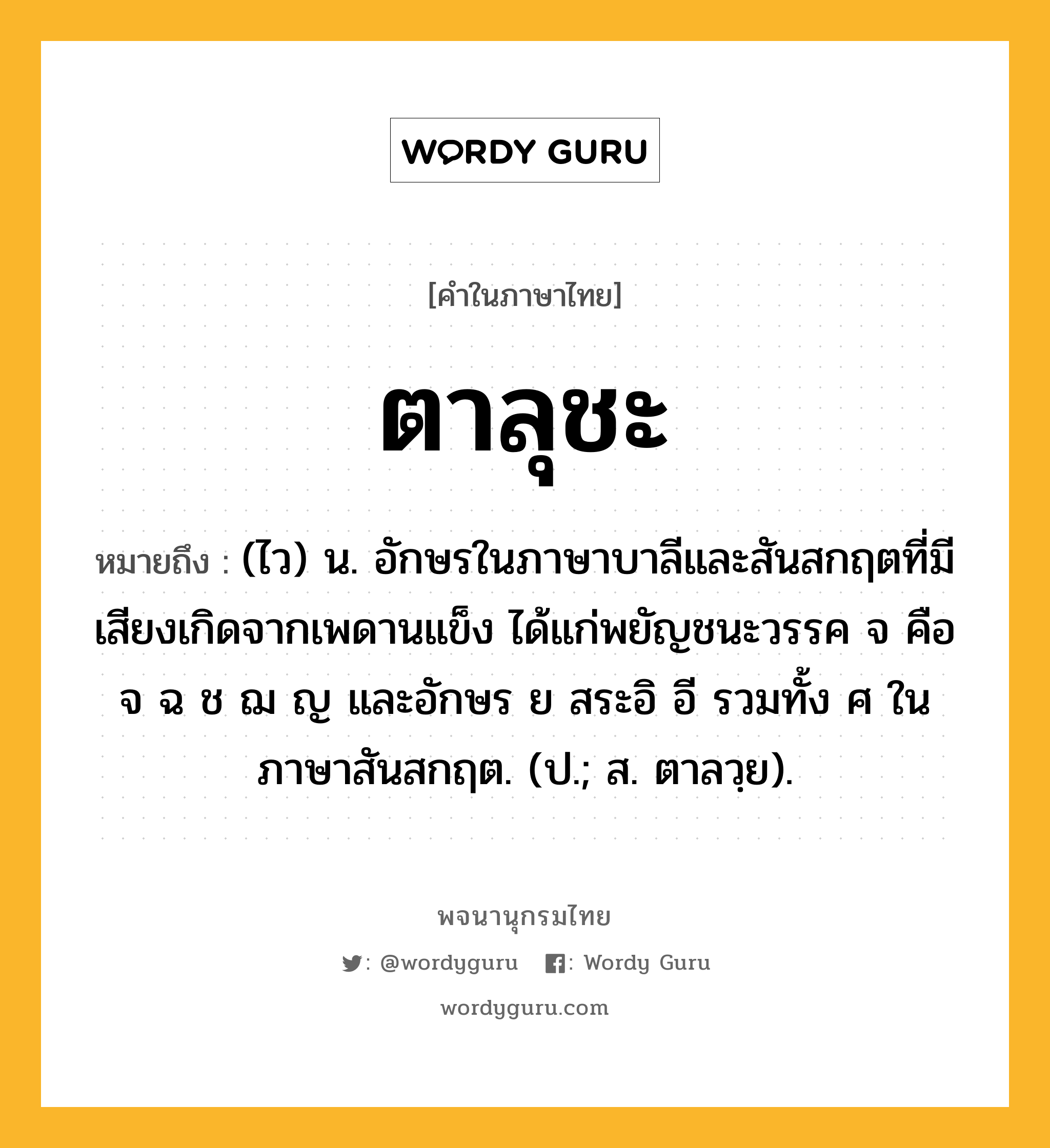 ตาลุชะ หมายถึงอะไร?, คำในภาษาไทย ตาลุชะ หมายถึง (ไว) น. อักษรในภาษาบาลีและสันสกฤตที่มีเสียงเกิดจากเพดานแข็ง ได้แก่พยัญชนะวรรค จ คือ จ ฉ ช ฌ ญ และอักษร ย สระอิ อี รวมทั้ง ศ ในภาษาสันสกฤต. (ป.; ส. ตาลวฺย).