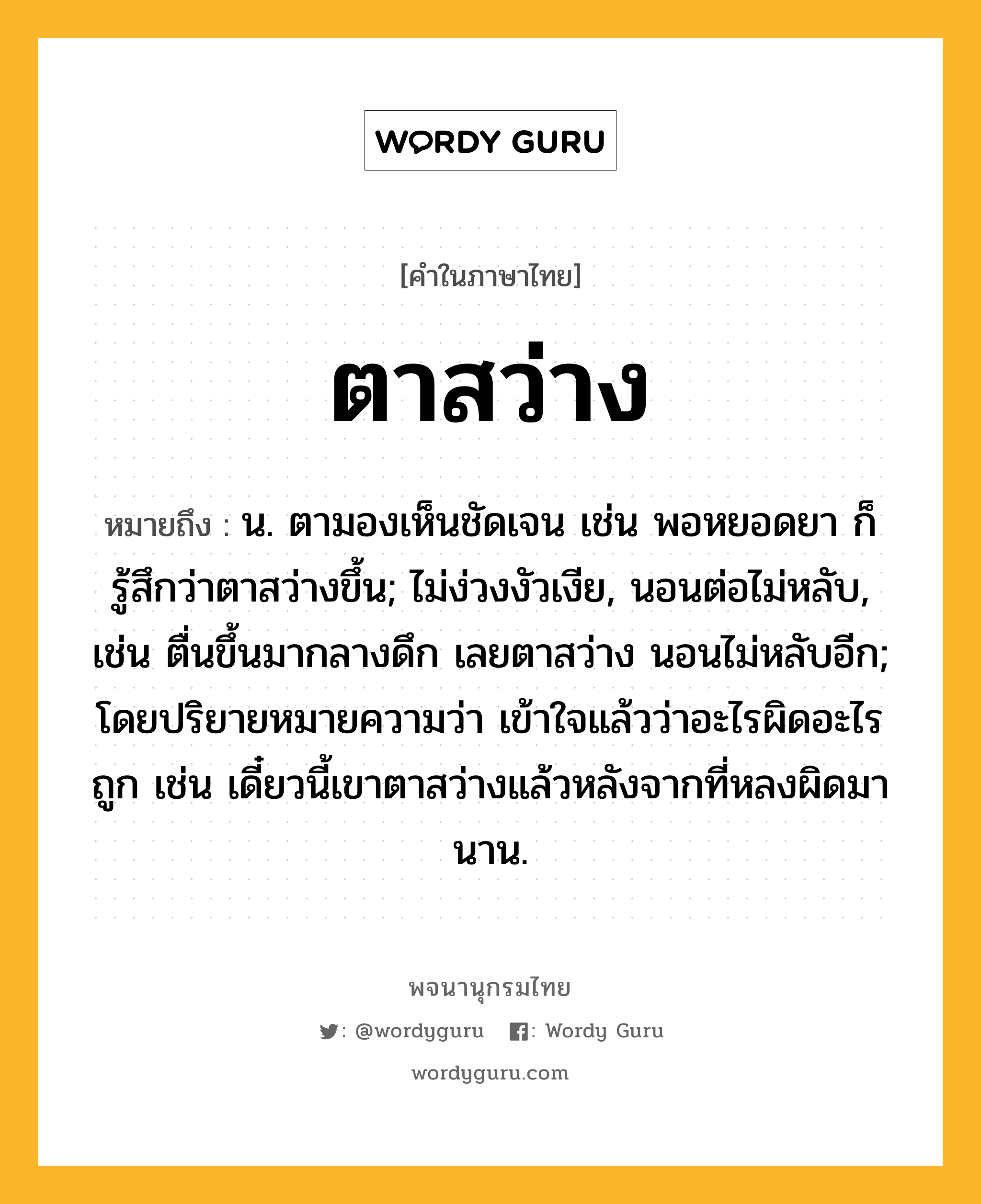 ตาสว่าง หมายถึงอะไร?, คำในภาษาไทย ตาสว่าง หมายถึง น. ตามองเห็นชัดเจน เช่น พอหยอดยา ก็รู้สึกว่าตาสว่างขึ้น; ไม่ง่วงงัวเงีย, นอนต่อไม่หลับ, เช่น ตื่นขึ้นมากลางดึก เลยตาสว่าง นอนไม่หลับอีก; โดยปริยายหมายความว่า เข้าใจแล้วว่าอะไรผิดอะไรถูก เช่น เดี๋ยวนี้เขาตาสว่างแล้วหลังจากที่หลงผิดมานาน.