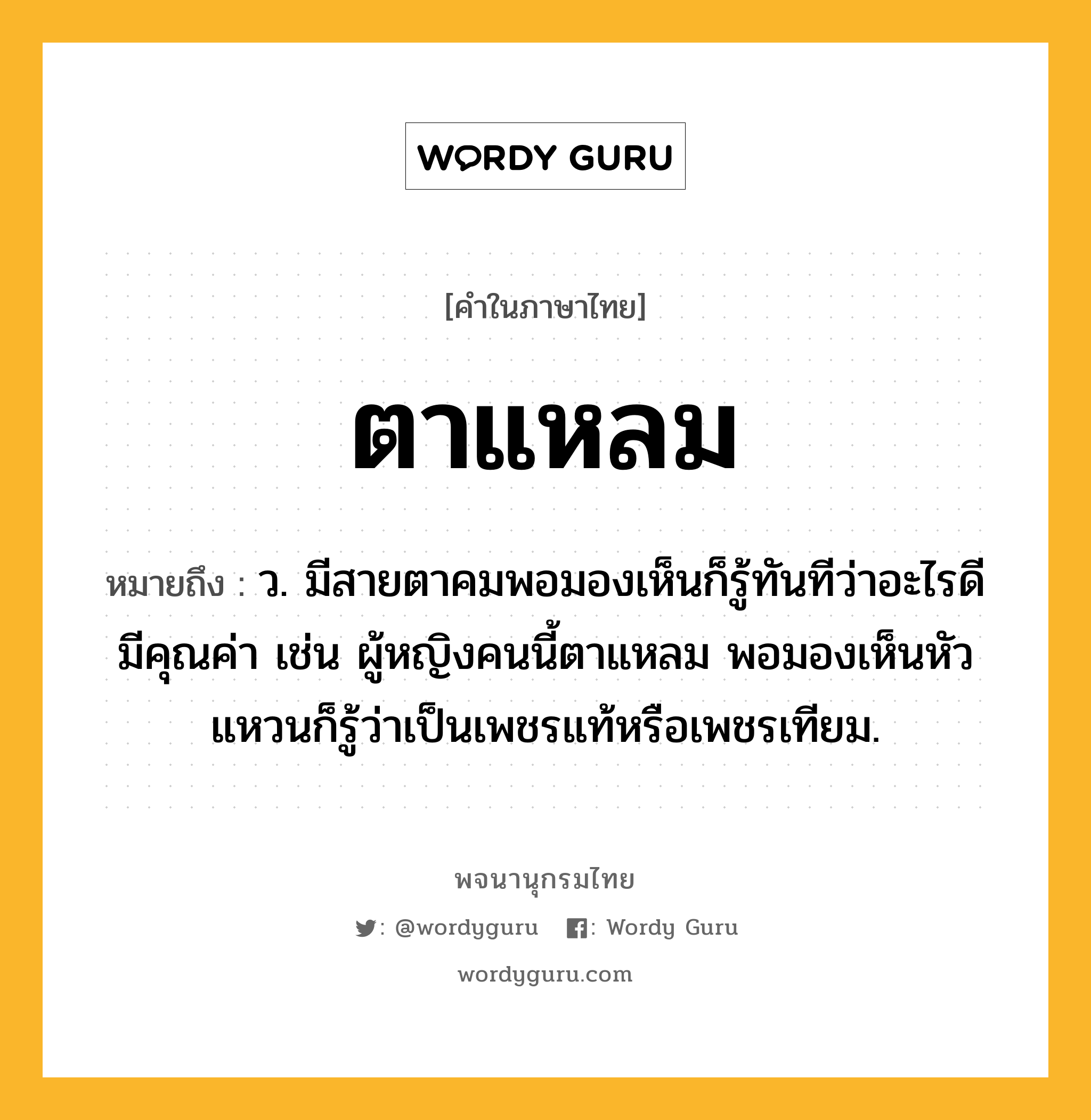 ตาแหลม ความหมาย หมายถึงอะไร?, คำในภาษาไทย ตาแหลม หมายถึง ว. มีสายตาคมพอมองเห็นก็รู้ทันทีว่าอะไรดีมีคุณค่า เช่น ผู้หญิงคนนี้ตาแหลม พอมองเห็นหัวแหวนก็รู้ว่าเป็นเพชรแท้หรือเพชรเทียม.