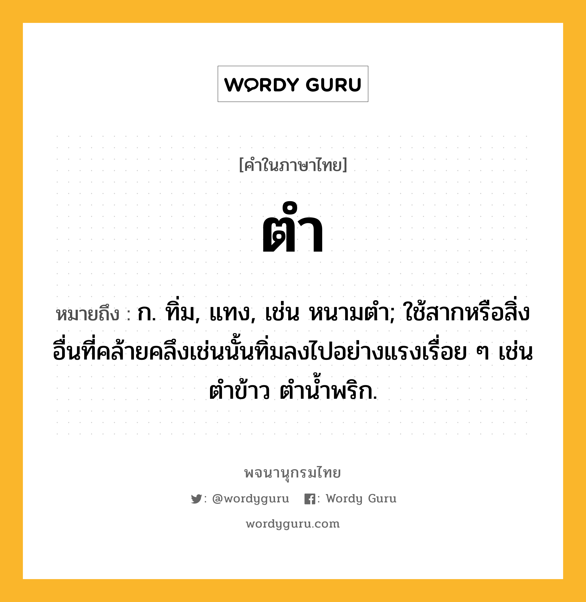 ตำ หมายถึงอะไร?, คำในภาษาไทย ตำ หมายถึง ก. ทิ่ม, แทง, เช่น หนามตํา; ใช้สากหรือสิ่งอื่นที่คล้ายคลึงเช่นนั้นทิ่มลงไปอย่างแรงเรื่อย ๆ เช่น ตําข้าว ตํานํ้าพริก.