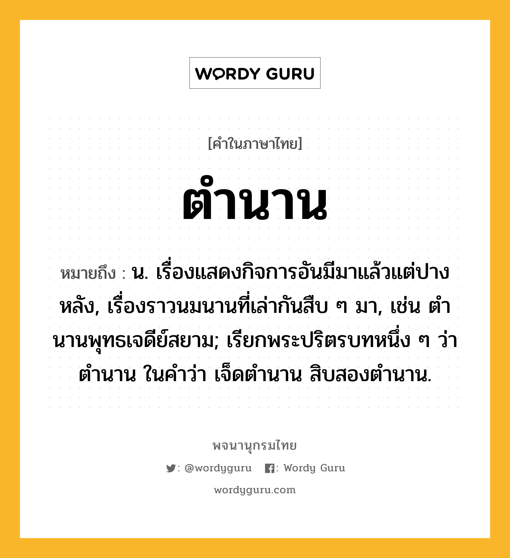 ตำนาน หมายถึงอะไร?, คำในภาษาไทย ตำนาน หมายถึง น. เรื่องแสดงกิจการอันมีมาแล้วแต่ปางหลัง, เรื่องราวนมนานที่เล่ากันสืบ ๆ มา, เช่น ตํานานพุทธเจดีย์สยาม; เรียกพระปริตรบทหนึ่ง ๆ ว่า ตํานาน ในคําว่า เจ็ดตํานาน สิบสองตํานาน.