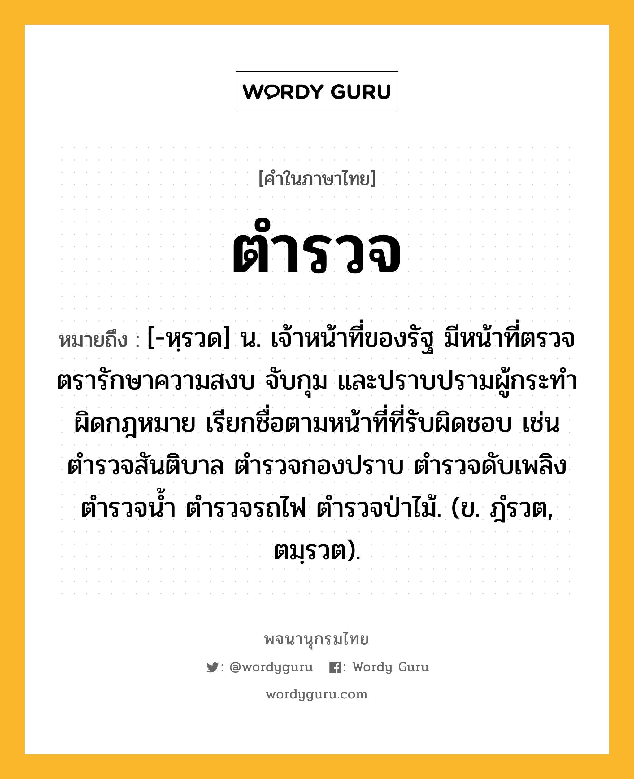 ตำรวจ หมายถึงอะไร?, คำในภาษาไทย ตำรวจ หมายถึง [-หฺรวด] น. เจ้าหน้าที่ของรัฐ มีหน้าที่ตรวจตรารักษาความสงบ จับกุม และปราบปรามผู้กระทําผิดกฎหมาย เรียกชื่อตามหน้าที่ที่รับผิดชอบ เช่น ตํารวจสันติบาล ตํารวจกองปราบ ตํารวจดับเพลิง ตํารวจนํ้า ตํารวจรถไฟ ตํารวจป่าไม้. (ข. ฎํรวต, ตมฺรวต).