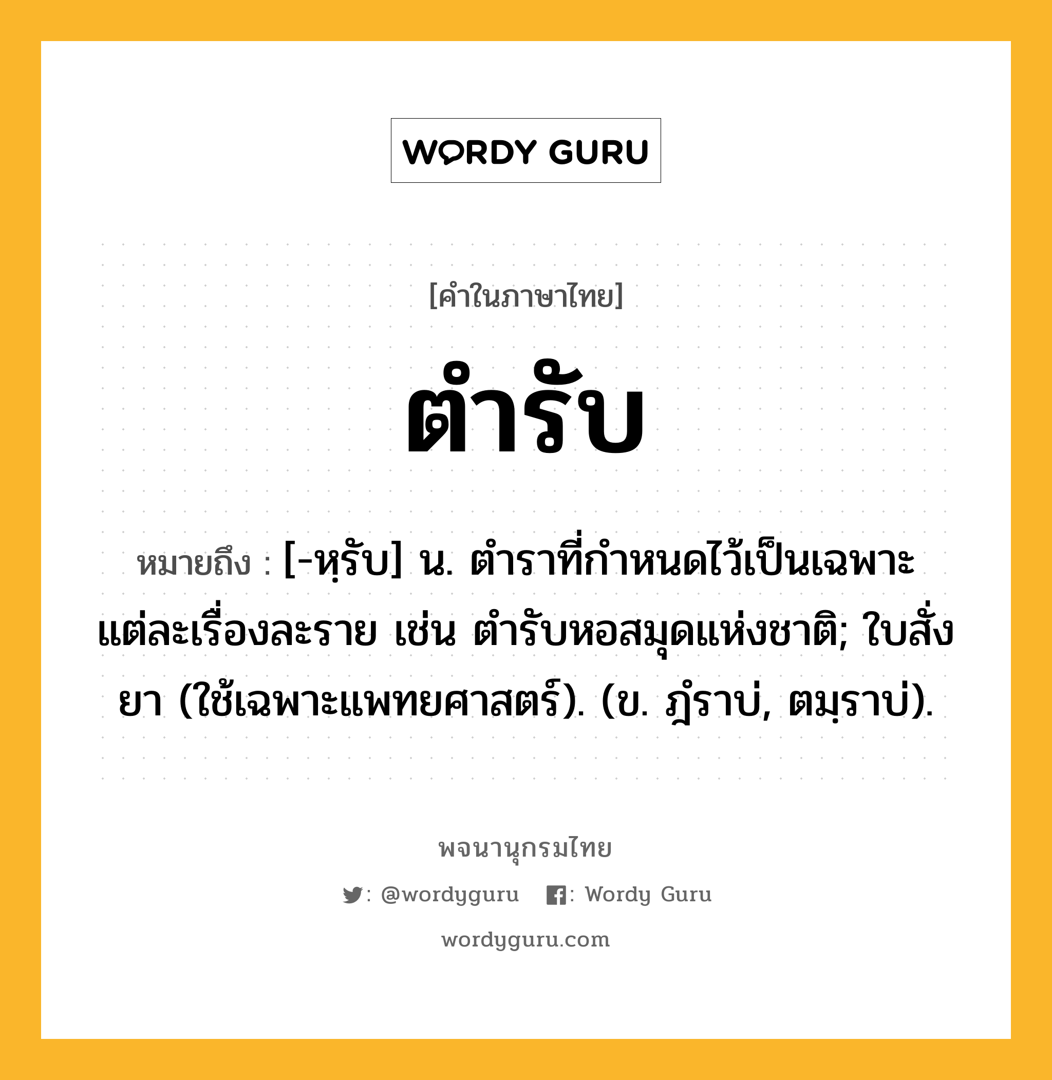 ตำรับ หมายถึงอะไร?, คำในภาษาไทย ตำรับ หมายถึง [-หฺรับ] น. ตําราที่กําหนดไว้เป็นเฉพาะแต่ละเรื่องละราย เช่น ตํารับหอสมุดแห่งชาติ; ใบสั่งยา (ใช้เฉพาะแพทยศาสตร์). (ข. ฎํราบ่, ตมฺราบ่).