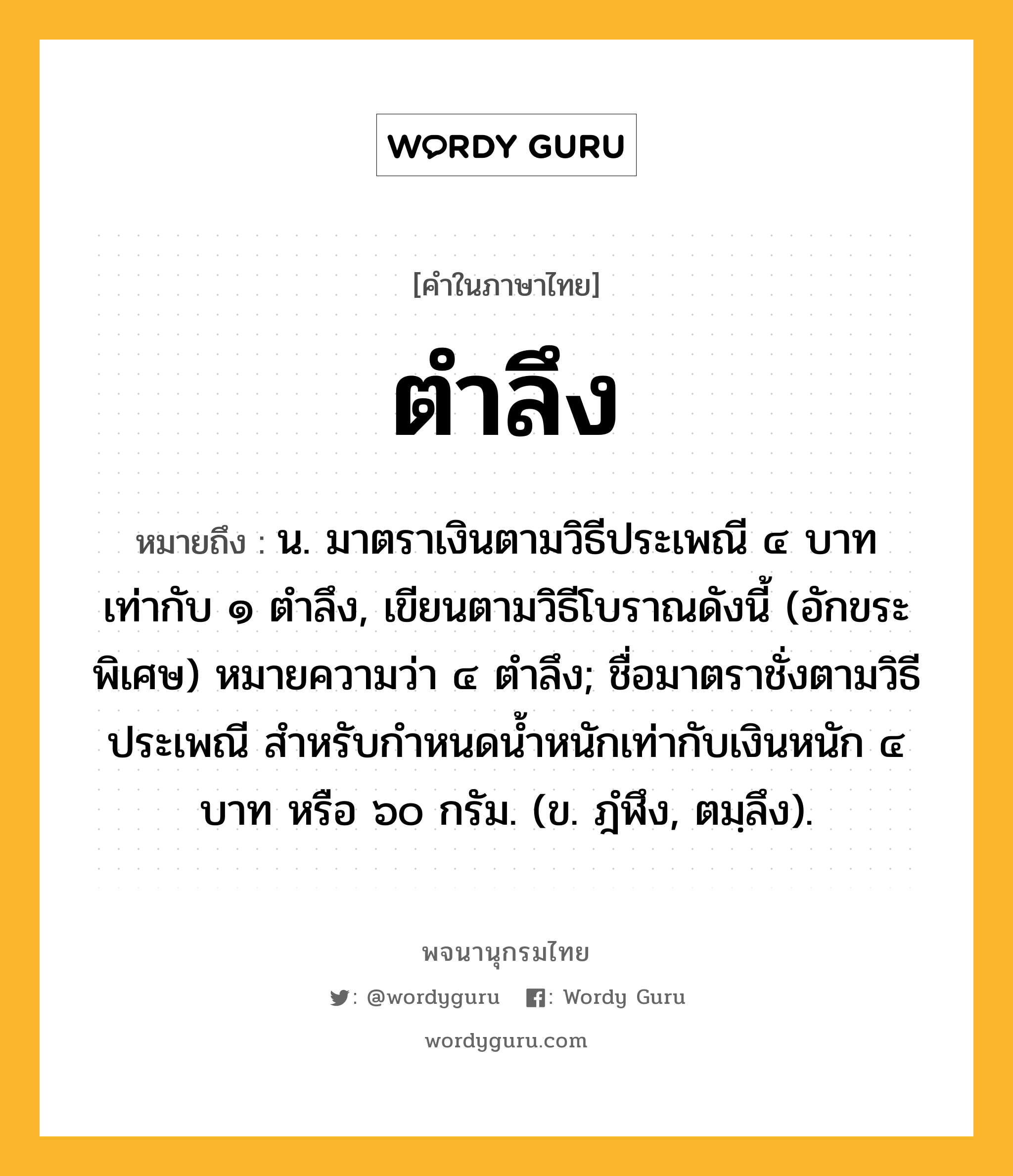 ตำลึง หมายถึงอะไร?, คำในภาษาไทย ตำลึง หมายถึง น. มาตราเงินตามวิธีประเพณี ๔ บาท เท่ากับ ๑ ตําลึง, เขียนตามวิธีโบราณดังนี้ (อักขระพิเศษ) หมายความว่า ๔ ตําลึง; ชื่อมาตราชั่งตามวิธีประเพณี สําหรับกําหนดนํ้าหนักเท่ากับเงินหนัก ๔ บาท หรือ ๖๐ กรัม. (ข. ฎํฬึง, ตมฺลึง).