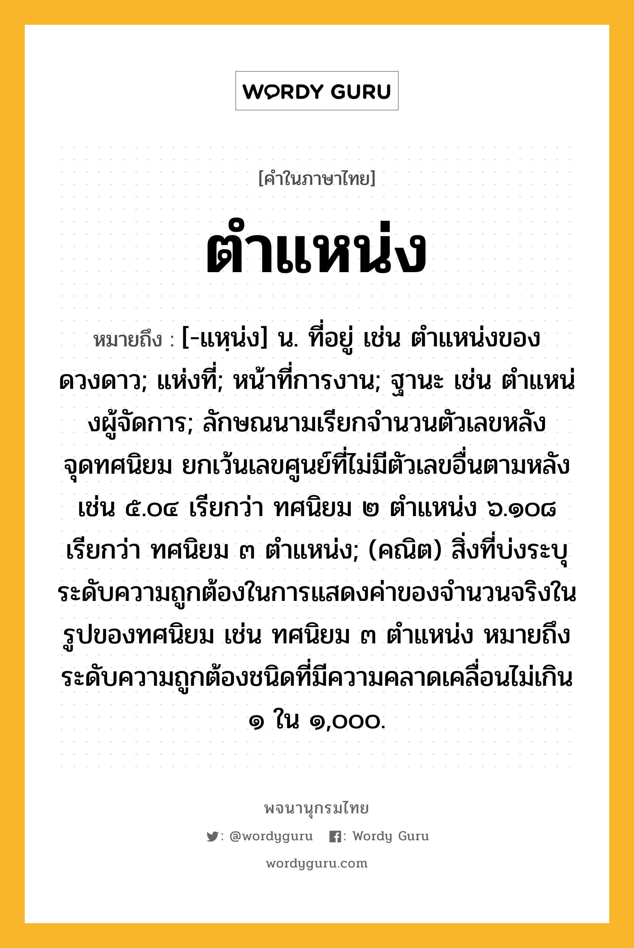 ตำแหน่ง ความหมาย หมายถึงอะไร?, คำในภาษาไทย ตำแหน่ง หมายถึง [-แหฺน่ง] น. ที่อยู่ เช่น ตําแหน่งของดวงดาว; แห่งที่; หน้าที่การงาน; ฐานะ เช่น ตําแหน่งผู้จัดการ; ลักษณนามเรียกจํานวนตัวเลขหลังจุดทศนิยม ยกเว้นเลขศูนย์ที่ไม่มีตัวเลขอื่นตามหลัง เช่น ๕.๐๔ เรียกว่า ทศนิยม ๒ ตําแหน่ง ๖.๑๐๘ เรียกว่า ทศนิยม ๓ ตําแหน่ง; (คณิต) สิ่งที่บ่งระบุระดับความถูกต้องในการแสดงค่าของจํานวนจริงในรูปของทศนิยม เช่น ทศนิยม ๓ ตําแหน่ง หมายถึง ระดับความถูกต้องชนิดที่มีความคลาดเคลื่อนไม่เกิน ๑ ใน ๑,๐๐๐.