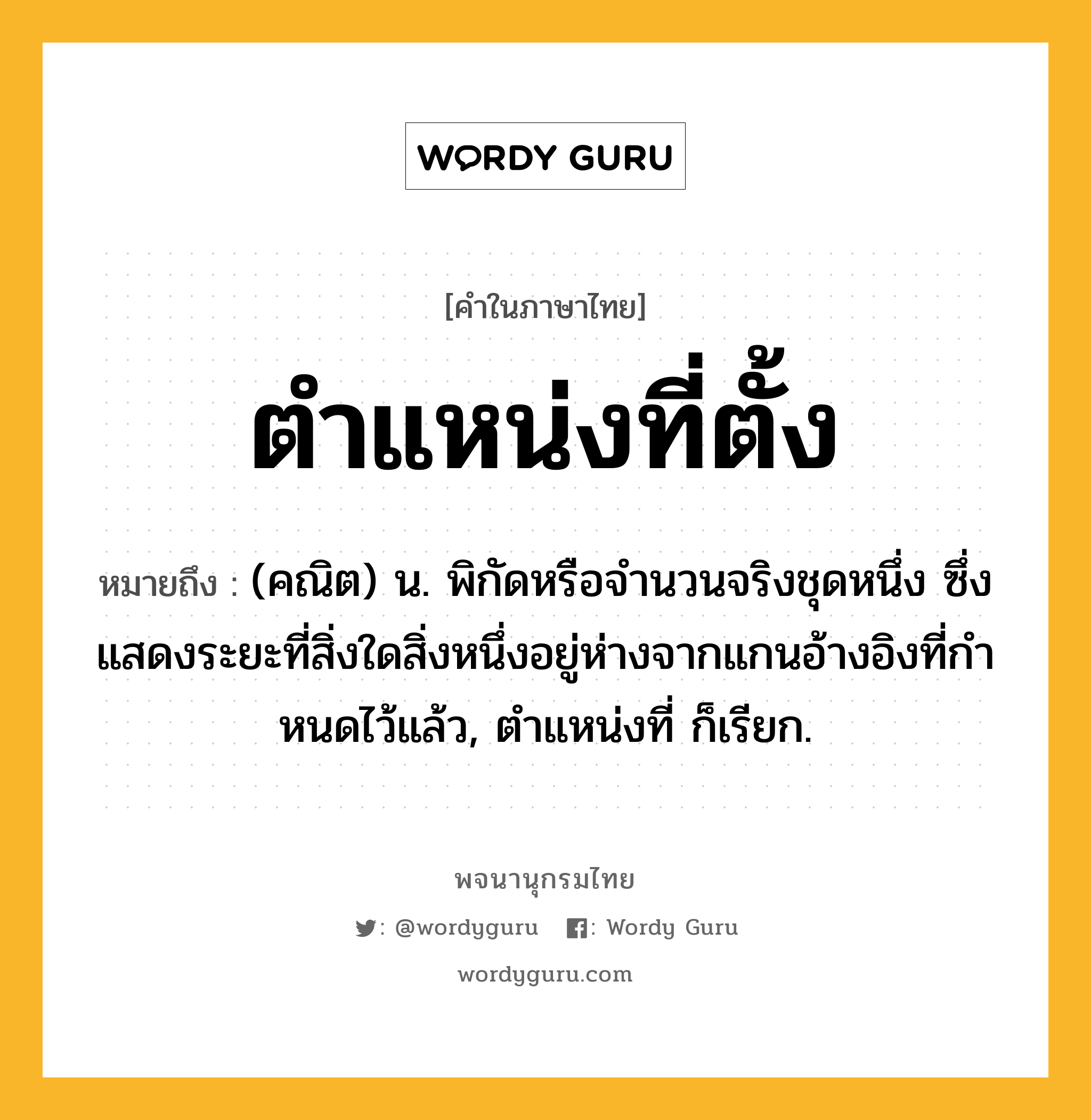 ตำแหน่งที่ตั้ง หมายถึงอะไร?, คำในภาษาไทย ตำแหน่งที่ตั้ง หมายถึง (คณิต) น. พิกัดหรือจํานวนจริงชุดหนึ่ง ซึ่งแสดงระยะที่สิ่งใดสิ่งหนึ่งอยู่ห่างจากแกนอ้างอิงที่กําหนดไว้แล้ว, ตําแหน่งที่ ก็เรียก.