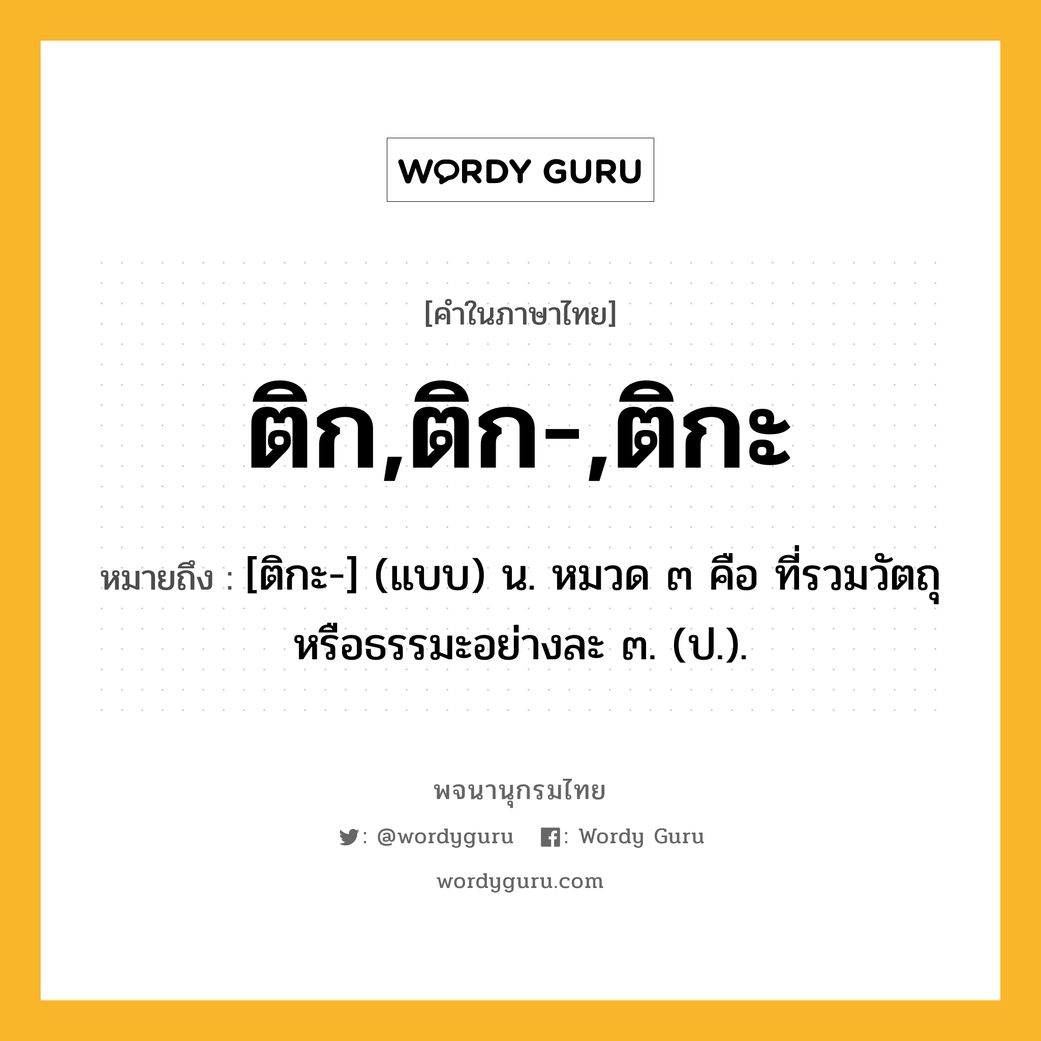 ติก,ติก-,ติกะ หมายถึงอะไร?, คำในภาษาไทย ติก,ติก-,ติกะ หมายถึง [ติกะ-] (แบบ) น. หมวด ๓ คือ ที่รวมวัตถุหรือธรรมะอย่างละ ๓. (ป.).