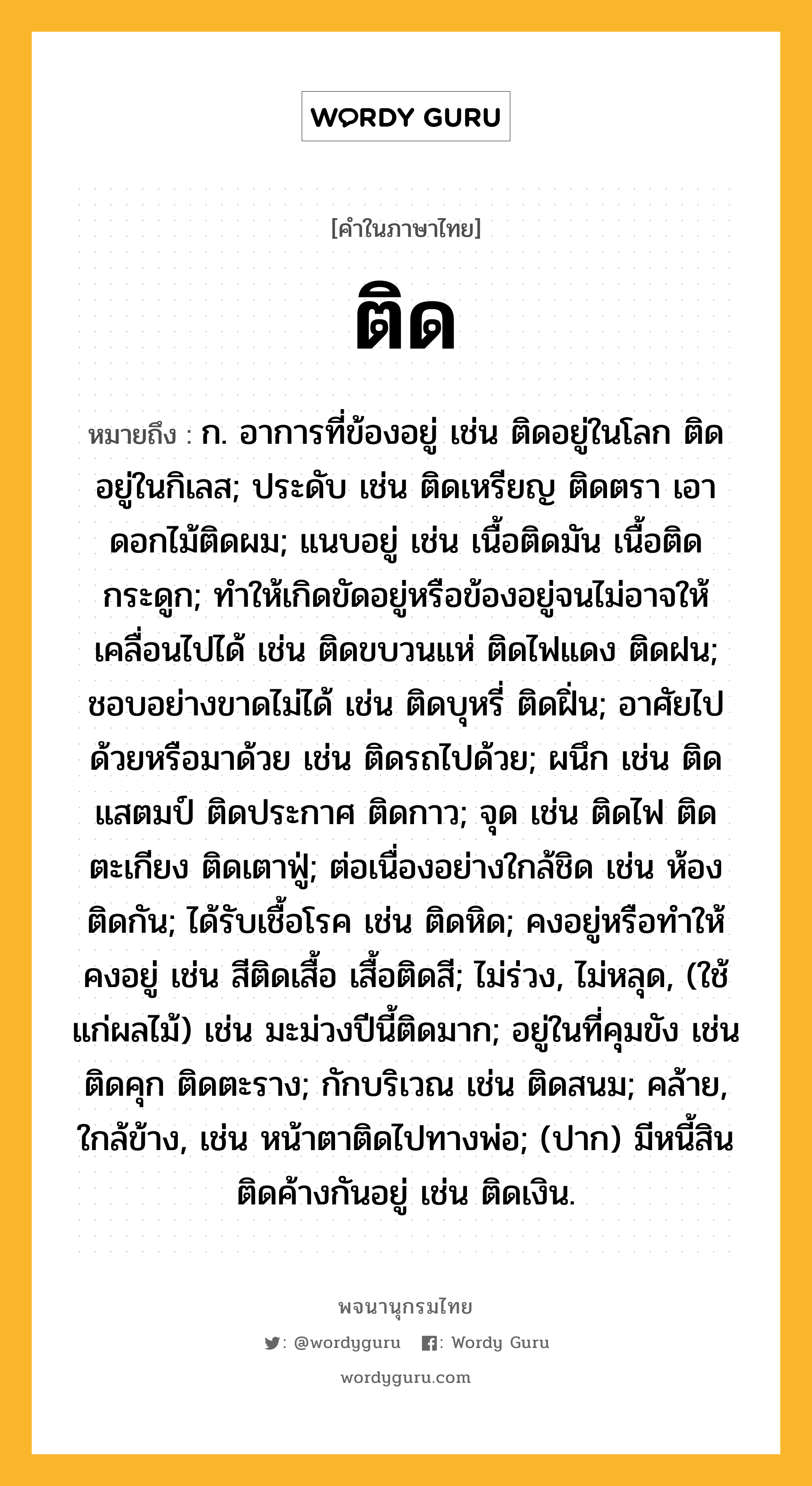 ติด หมายถึงอะไร?, คำในภาษาไทย ติด หมายถึง ก. อาการที่ข้องอยู่ เช่น ติดอยู่ในโลก ติดอยู่ในกิเลส; ประดับ เช่น ติดเหรียญ ติดตรา เอาดอกไม้ติดผม; แนบอยู่ เช่น เนื้อติดมัน เนื้อติดกระดูก; ทําให้เกิดขัดอยู่หรือข้องอยู่จนไม่อาจให้เคลื่อนไปได้ เช่น ติดขบวนแห่ ติดไฟแดง ติดฝน; ชอบอย่างขาดไม่ได้ เช่น ติดบุหรี่ ติดฝิ่น; อาศัยไปด้วยหรือมาด้วย เช่น ติดรถไปด้วย; ผนึก เช่น ติดแสตมป์ ติดประกาศ ติดกาว; จุด เช่น ติดไฟ ติดตะเกียง ติดเตาฟู่; ต่อเนื่องอย่างใกล้ชิด เช่น ห้องติดกัน; ได้รับเชื้อโรค เช่น ติดหิด; คงอยู่หรือทําให้คงอยู่ เช่น สีติดเสื้อ เสื้อติดสี; ไม่ร่วง, ไม่หลุด, (ใช้แก่ผลไม้) เช่น มะม่วงปีนี้ติดมาก; อยู่ในที่คุมขัง เช่น ติดคุก ติดตะราง; กักบริเวณ เช่น ติดสนม; คล้าย, ใกล้ข้าง, เช่น หน้าตาติดไปทางพ่อ; (ปาก) มีหนี้สินติดค้างกันอยู่ เช่น ติดเงิน.