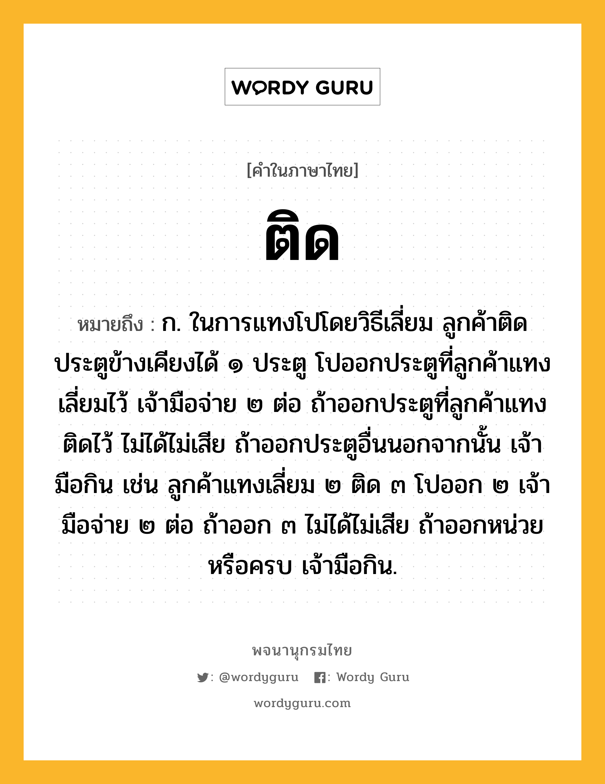 ติด หมายถึงอะไร?, คำในภาษาไทย ติด หมายถึง ก. ในการแทงโปโดยวิธีเลี่ยม ลูกค้าติดประตูข้างเคียงได้ ๑ ประตู โปออกประตูที่ลูกค้าแทงเลี่ยมไว้ เจ้ามือจ่าย ๒ ต่อ ถ้าออกประตูที่ลูกค้าแทงติดไว้ ไม่ได้ไม่เสีย ถ้าออกประตูอื่นนอกจากนั้น เจ้ามือกิน เช่น ลูกค้าแทงเลี่ยม ๒ ติด ๓ โปออก ๒ เจ้ามือจ่าย ๒ ต่อ ถ้าออก ๓ ไม่ได้ไม่เสีย ถ้าออกหน่วยหรือครบ เจ้ามือกิน.