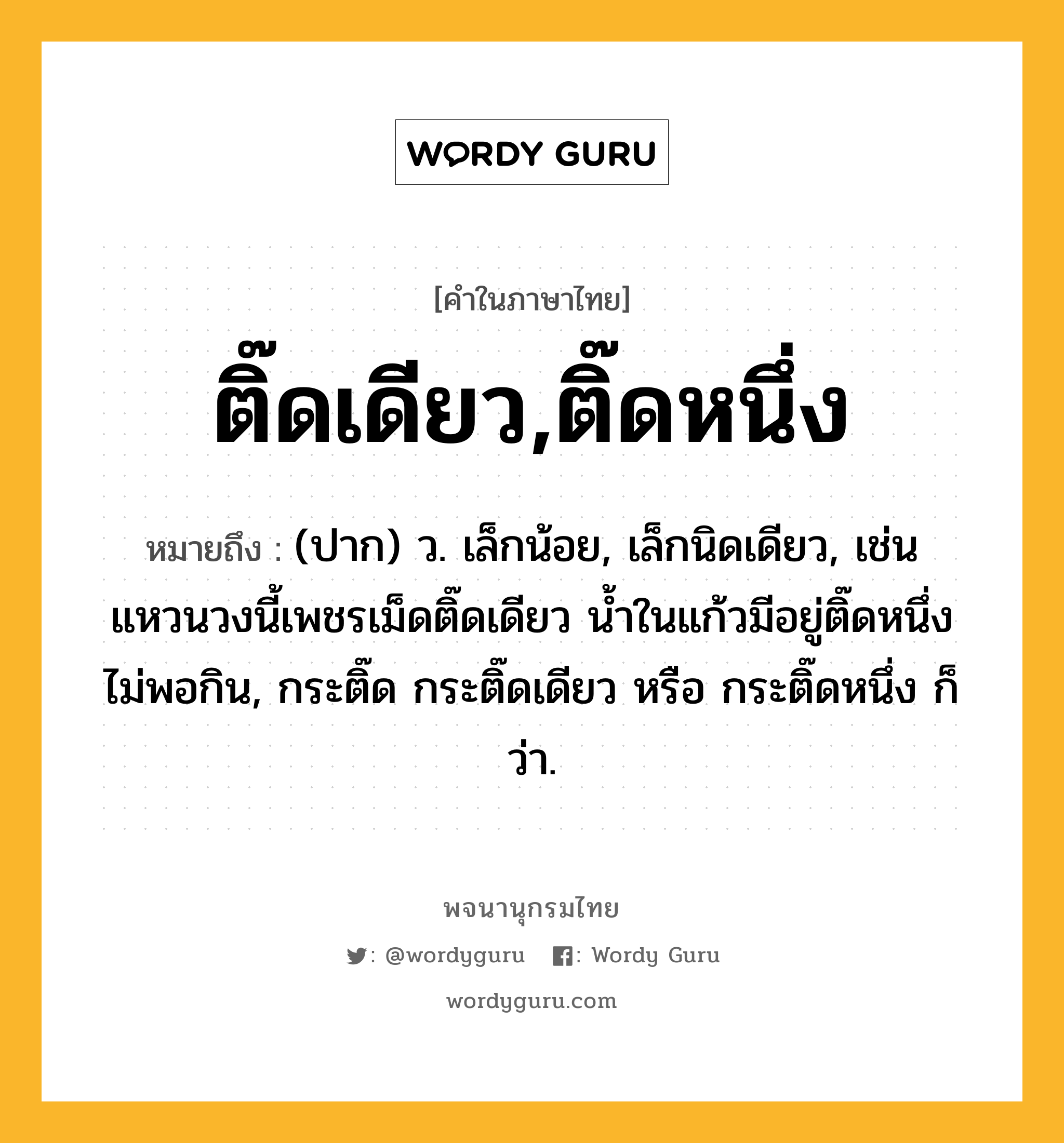 ติ๊ดเดียว,ติ๊ดหนึ่ง หมายถึงอะไร?, คำในภาษาไทย ติ๊ดเดียว,ติ๊ดหนึ่ง หมายถึง (ปาก) ว. เล็กน้อย, เล็กนิดเดียว, เช่น แหวนวงนี้เพชรเม็ดติ๊ดเดียว น้ำในแก้วมีอยู่ติ๊ดหนึ่ง ไม่พอกิน, กระติ๊ด กระติ๊ดเดียว หรือ กระติ๊ดหนึ่ง ก็ว่า.