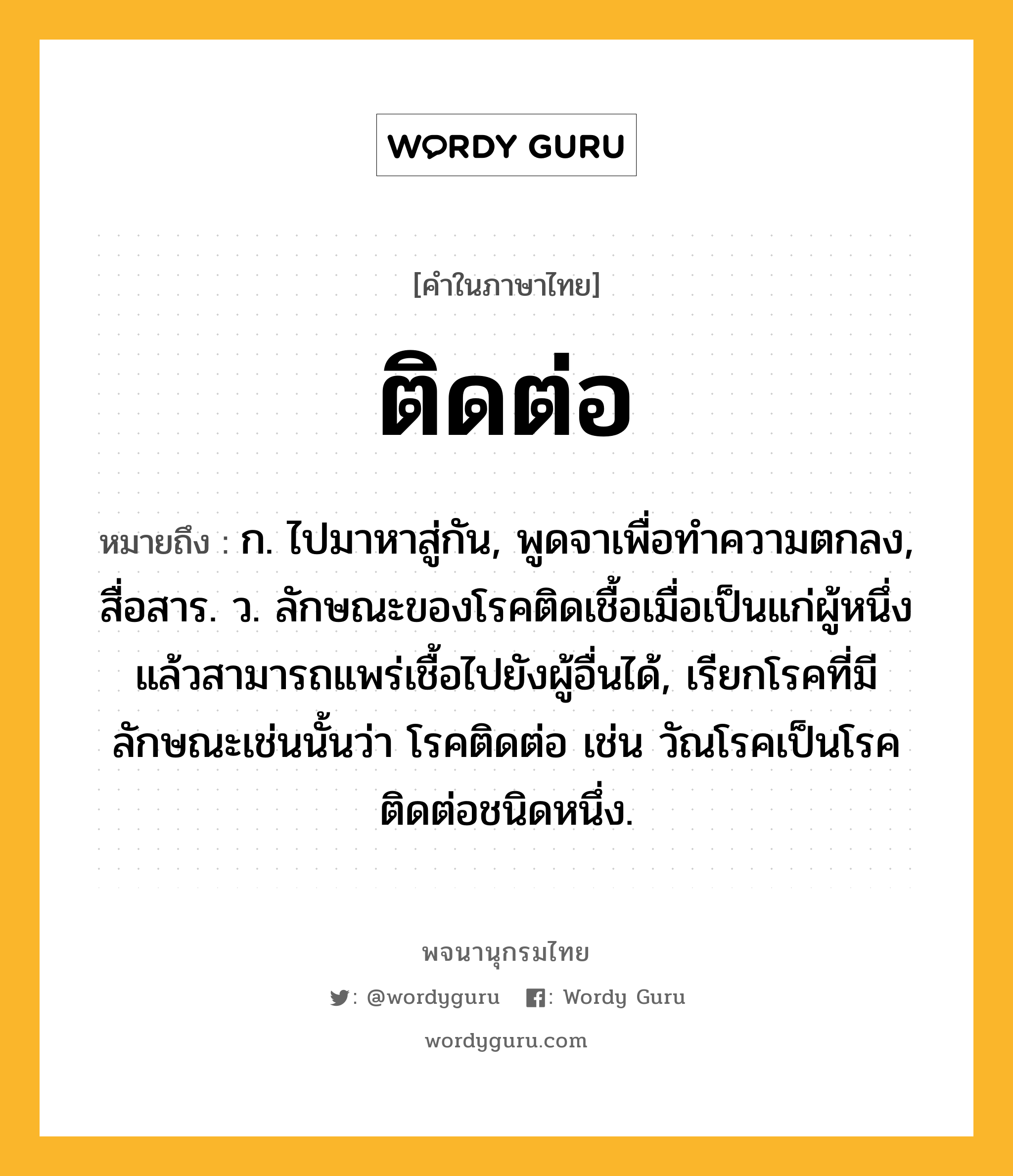 ติดต่อ ความหมาย หมายถึงอะไร?, คำในภาษาไทย ติดต่อ หมายถึง ก. ไปมาหาสู่กัน, พูดจาเพื่อทําความตกลง, สื่อสาร. ว. ลักษณะของโรคติดเชื้อเมื่อเป็นแก่ผู้หนึ่งแล้วสามารถแพร่เชื้อไปยังผู้อื่นได้, เรียกโรคที่มีลักษณะเช่นนั้นว่า โรคติดต่อ เช่น วัณโรคเป็นโรคติดต่อชนิดหนึ่ง.