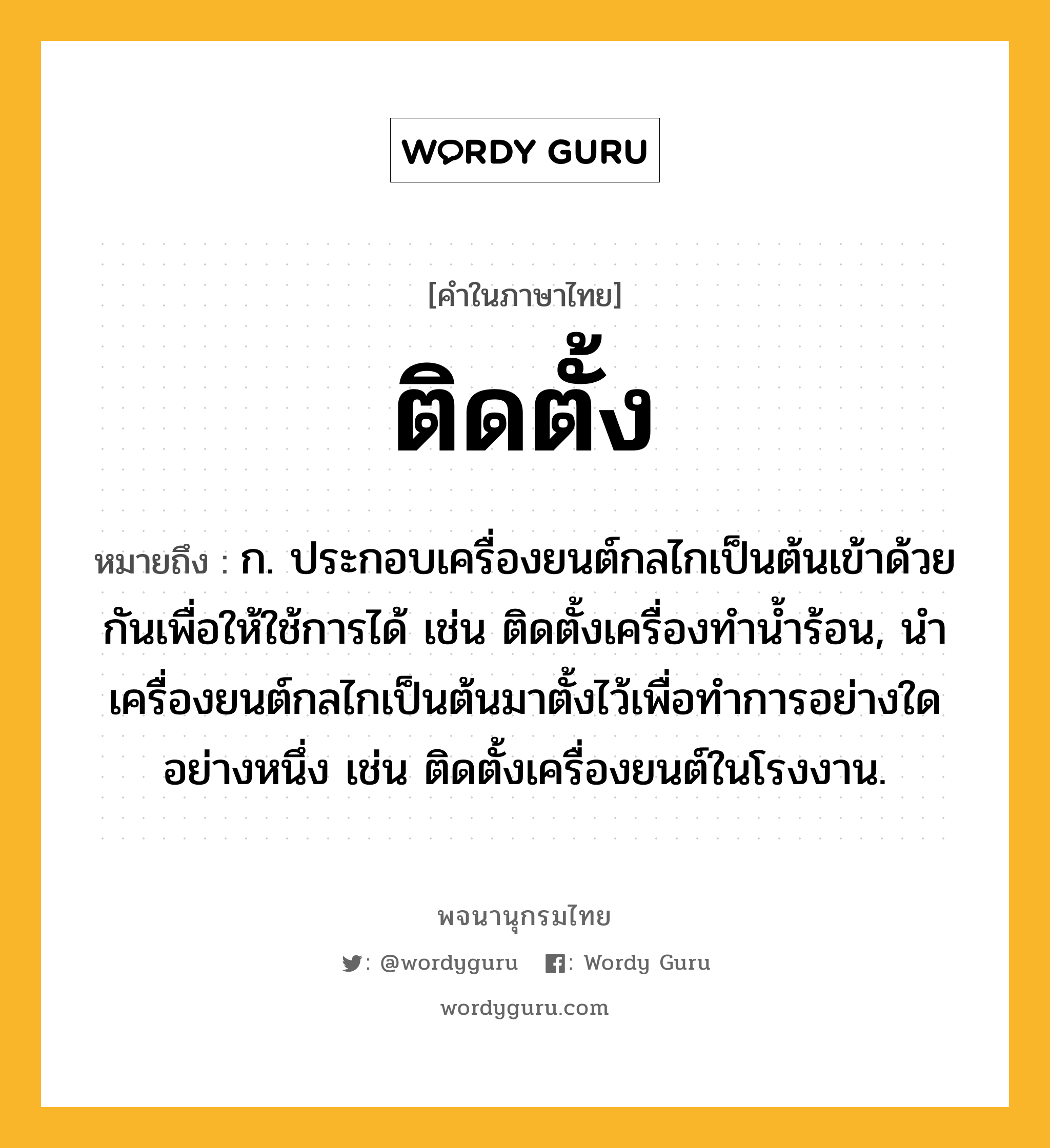 ติดตั้ง หมายถึงอะไร?, คำในภาษาไทย ติดตั้ง หมายถึง ก. ประกอบเครื่องยนต์กลไกเป็นต้นเข้าด้วยกันเพื่อให้ใช้การได้ เช่น ติดตั้งเครื่องทำน้ำร้อน, นำเครื่องยนต์กลไกเป็นต้นมาตั้งไว้เพื่อทำการอย่างใดอย่างหนึ่ง เช่น ติดตั้งเครื่องยนต์ในโรงงาน.