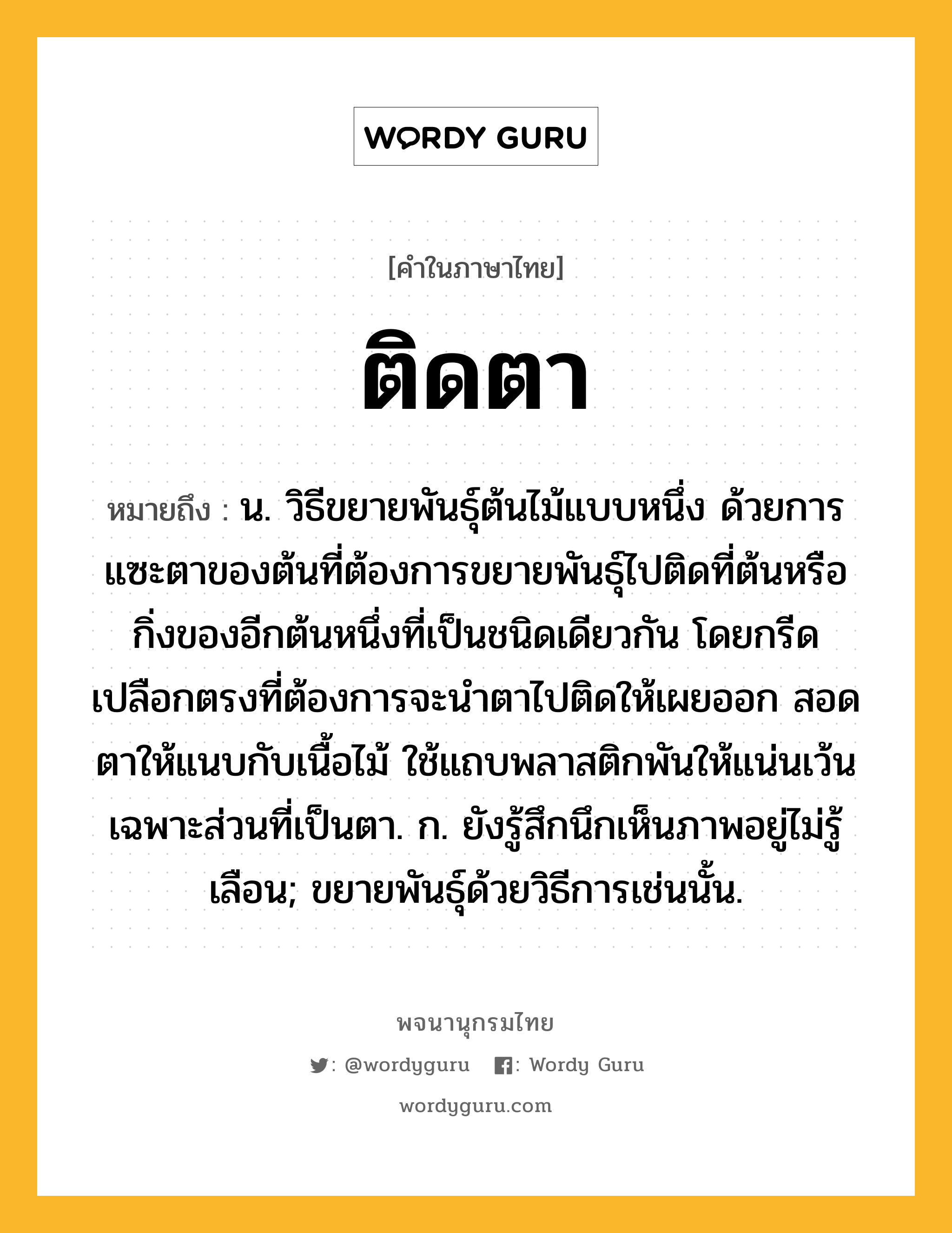 ติดตา ความหมาย หมายถึงอะไร?, คำในภาษาไทย ติดตา หมายถึง น. วิธีขยายพันธุ์ต้นไม้แบบหนึ่ง ด้วยการแซะตาของต้นที่ต้องการขยายพันธุ์ไปติดที่ต้นหรือกิ่งของอีกต้นหนึ่งที่เป็นชนิดเดียวกัน โดยกรีดเปลือกตรงที่ต้องการจะนำตาไปติดให้เผยออก สอดตาให้แนบกับเนื้อไม้ ใช้แถบพลาสติกพันให้แน่นเว้นเฉพาะส่วนที่เป็นตา. ก. ยังรู้สึกนึกเห็นภาพอยู่ไม่รู้เลือน; ขยายพันธุ์ด้วยวิธีการเช่นนั้น.