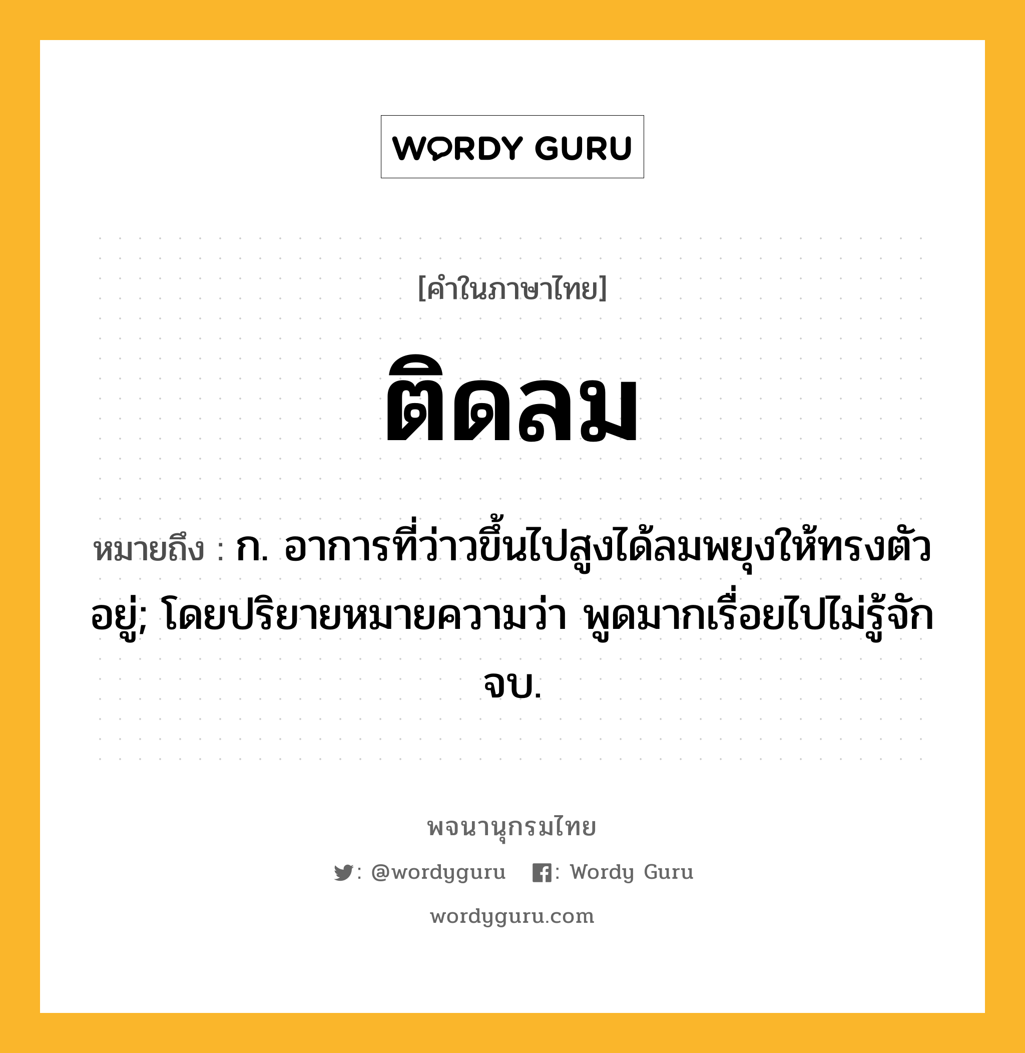 ติดลม หมายถึงอะไร?, คำในภาษาไทย ติดลม หมายถึง ก. อาการที่ว่าวขึ้นไปสูงได้ลมพยุงให้ทรงตัวอยู่; โดยปริยายหมายความว่า พูดมากเรื่อยไปไม่รู้จักจบ.