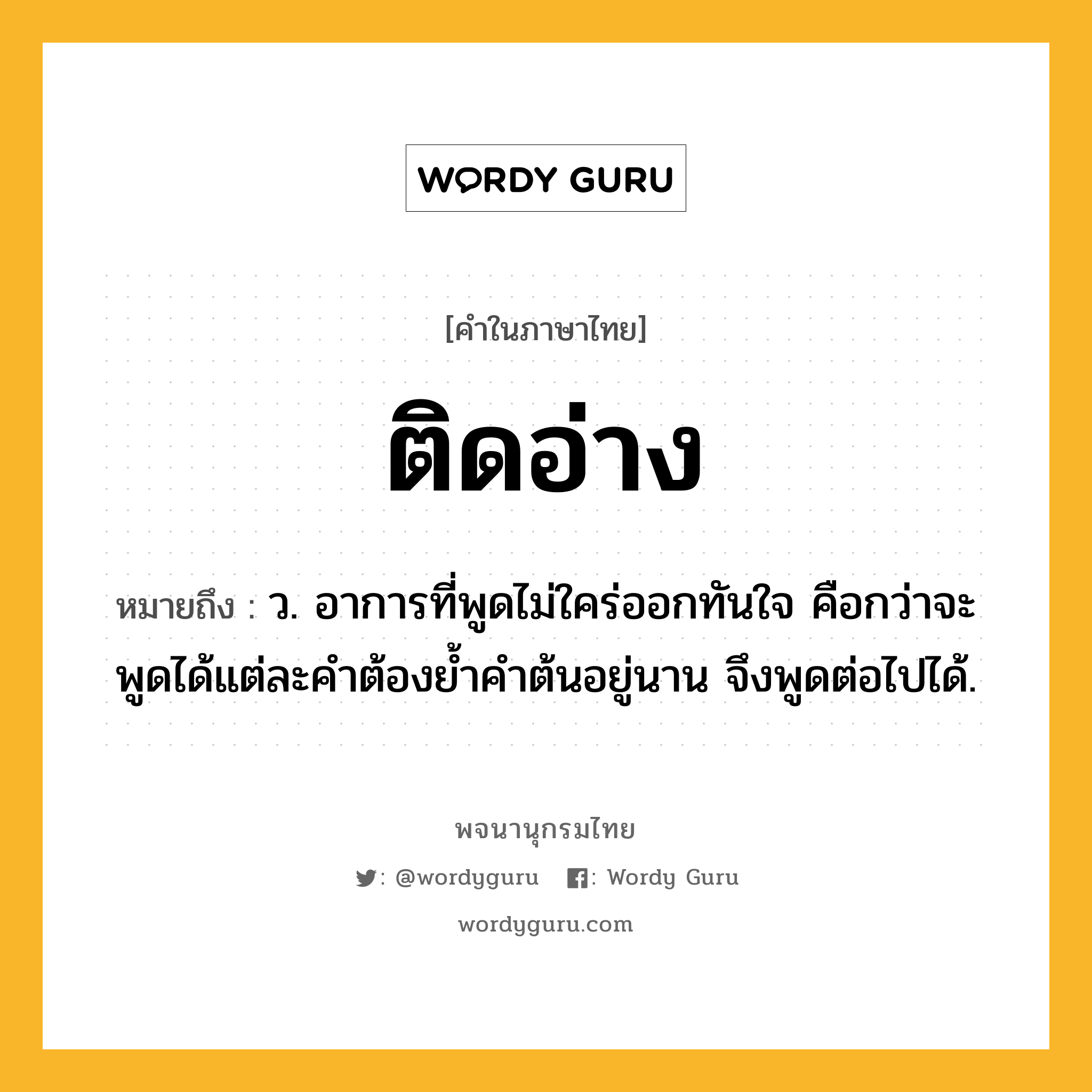 ติดอ่าง หมายถึงอะไร?, คำในภาษาไทย ติดอ่าง หมายถึง ว. อาการที่พูดไม่ใคร่ออกทันใจ คือกว่าจะพูดได้แต่ละคําต้องยํ้าคําต้นอยู่นาน จึงพูดต่อไปได้.