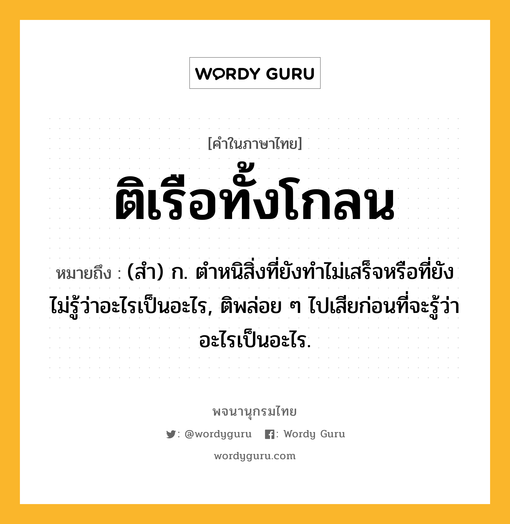 ติเรือทั้งโกลน หมายถึงอะไร?, คำในภาษาไทย ติเรือทั้งโกลน หมายถึง (สํา) ก. ตําหนิสิ่งที่ยังทําไม่เสร็จหรือที่ยังไม่รู้ว่าอะไรเป็นอะไร, ติพล่อย ๆ ไปเสียก่อนที่จะรู้ว่าอะไรเป็นอะไร.