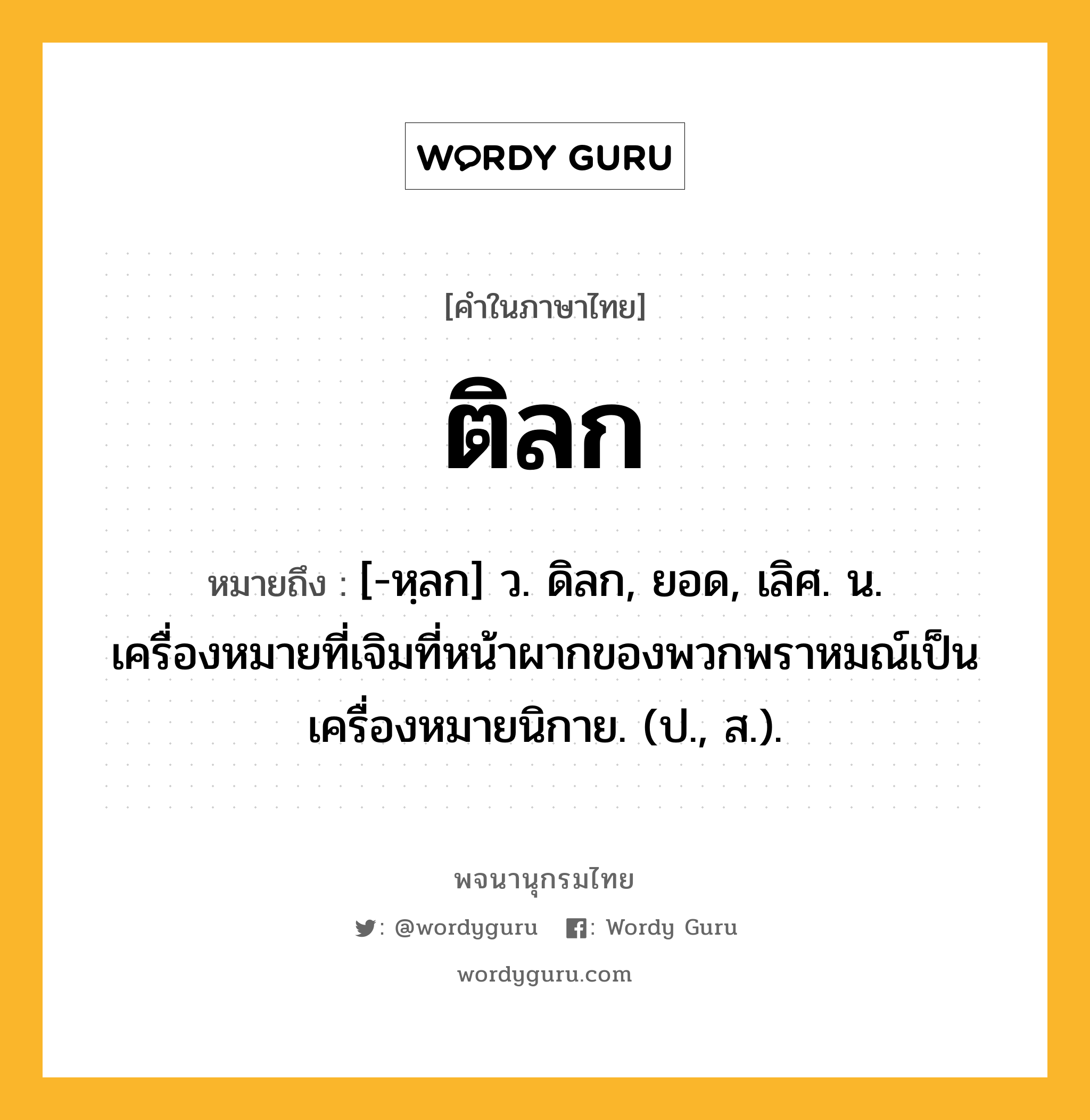 ติลก หมายถึงอะไร?, คำในภาษาไทย ติลก หมายถึง [-หฺลก] ว. ดิลก, ยอด, เลิศ. น. เครื่องหมายที่เจิมที่หน้าผากของพวกพราหมณ์เป็นเครื่องหมายนิกาย. (ป., ส.).